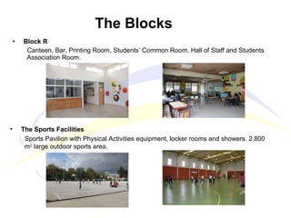 • Block R
Canteen, Bar, Printing Room, Students’ Common Room, Hall of Staff and Students
Association Room.
The Blocks
• The Sports Facilities
Sports Pavilion with Physical Activities equipment, locker rooms and showers. 2,800
m2
large outdoor sports area.
 