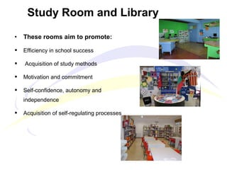 • These rooms aim to promote:
 Efficiency in school success
 Acquisition of study methods
 Motivation and commitment
 Self-confidence, autonomy and
independence
 Acquisition of self-regulating processes
Study Room and Library
 