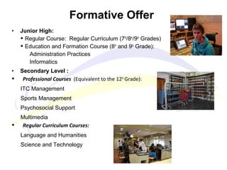 • Junior High:
 Regular Course: Regular Curriculum (7th
/8th
/9th
Grades)
 Education and Formation Course (8th
and 9th
Grade):
Administration Practices
Informatics
• Secondary Level :
 Professional Courses (Equivalent to the 12th.
Grade):
ITC Management
Sports Management
Psychosocial Support
Multimedia
 Regular Curriculum Courses:
Language and Humanities
Science and Technology
Formative Offer
 