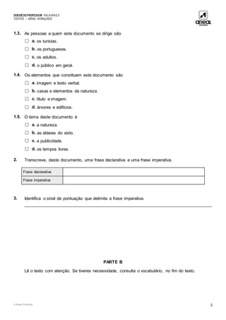 DOSSIÊDOPROFESSOR PALAVRAS 5
TESTES – GRAU AVANÇADO
© Areal Editores 2
1.3. As pessoas a quem este documento se dirige são
□ a. os turistas.
□ b. os portugueses.
□ c. os adultos.
□ d. o público em geral.
1.4. Os elementos que constituem este documento são
□ a. imagem e texto verbal.
□ b. casas e elementos da natureza.
□ c. título e imagem.
□ d. árvores e edifícios.
1.5. O tema deste documento é
□ a. a natureza.
□ b. as aldeias do xisto.
□ c. a publicidade.
□ d. os tempos livres.
2. Transcreve, deste documento, uma frase declarativa e uma frase imperativa.
Frase declarativa
Frase imperativa
3. Identifica o sinal de pontuação que delimita a frase imperativa.
____________________________________________________________________________________
PARTE B
Lê o texto com atenção. Se tiveres necessidade, consulta o vocabulário, no fim do texto.
 