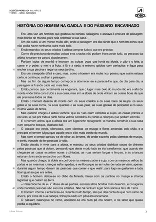 DOSSIÊDOPROFESSOR PALAVRAS 5
TESTES – GRAU AVANÇADO
© Areal Editores 3
5
10
15
20
25
30
35
40
HISTÓRIA DO HOMEM NA GAIOLA E DO PÁSSARO ENCARNADO
Era uma vez um homem que gostava de bonitas paisagens e andava à procura da paisagem
mais bonita do mundo, para nela construir a sua casa.
Um dia subiu a um monte muito alto, onde a paisagem era tão bonita que o homem achou que
não podia haver nenhuma outra mais bela.
Então mandou os seus criados à aldeia comprar tudo o que era preciso.
Como ele precisava de muitas coisas e os criados não podiam transportar tudo, as pessoas da
aldeia juntaram-se para o abastecerem.
Partiam todos de manhã e levavam as coisas boas que havia na aldeia, o pão e o leite, a
carne e o peixe, o mel e a fruta, a lã e a seda, e mesmo gaiolas com periquitos e água para
encher a sua piscina e regar os seus jardins.
Era um transporte difícil e caro, mas, como o homem era muito rico, pensou que assim estava
certo, e continuou a olhar a paisagem.
Mas ao fim de algum tempo começou a aborrecer-se e parecia-lhe que, de dia para dia, a
paisagem ia ficando cada vez mais feia.
Então pensou que certamente se enganara, que o lugar mais belo do mundo não era o alto do
monte onde tinha construído a sua casa, mas sim a aldeia de onde vinham as coisas boas de que
ele precisava todos os dias.
Então o homem desceu do monte com os seus criados e os seus baús de roupa, os seus
gatos e os seus livros, os seus quadros e as suas joias, as suas gaiolas de periquitos e os seus
muitos vasos de flores.
Mas quando chegou à aldeia verificou que as ruas eram estreitas e sujas, as casas pobres e
escuras, e que por toda a parte havia velhos sentados às portas e crianças que pediam esmola.
E o homem achou que a aldeia era um lugarzinho repugnante1
e mandou construir a sua casa
num pequeno bosque, afastado dali.
O bosque era verde, silencioso, com clareiras de musgo e flores amarelas pelo chão, e a
princípio o homem julgou que aquele era o sítio mais bonito do mundo.
Mas com o tempo cansou-se de olhar as árvores, de andar sozinho pelas clareiras de musgo,
e sentiu vontade de ter pessoas à volta.
Então decidiu ir viver para a aldeia, e mandou os seus criados distribuir sacos de dinheiro
pelas pessoas que lá viviam, pensando que deste modo tudo se iria transformar, que quando ele
chegasse as casas estariam novas e pintadas, as ruas seriam largas e limpas, e as crianças
estariam brincando em jardins com flores.
Mas quando chegou à aldeia encontrou-a na mesma pobre e suja, com os mesmos velhos às
portas e as mesmas crianças esfarrapadas, e verificou que as esmolas de nada serviam, apenas
durante algum tempo davam às pessoas que comer e que vestir, para logo se gastarem e tudo
ficar igual ao que era antes.
Então o homem deitou-se no chão da floresta, bateu com os punhos no musgo e chorou
lágrimas que caíram na terra.
– Para onde hei de eu ir, disse ele às pedras, existem sítios bonitos mas desertos, e os lugares
onde habitam pessoas são escuros e tristes. Não há nenhum lugar bom sobre a face da Terra.
O homem chorou e enfureceu-se durante muito tempo, até que deu conta de que num ramo de
árvore, por cima da sua cabeça, tinha pousado um pássaro encarnado.
O pássaro balançava no ramo, apoiando-se ora num pé ora noutro, e ria tanto que quase
perdia o equilíbrio.
 