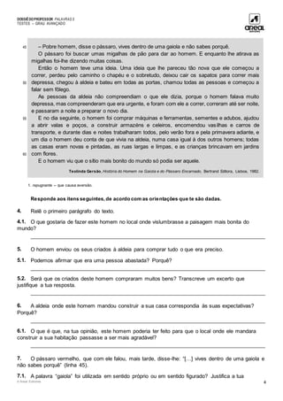 DOSSIÊDOPROFESSOR PALAVRAS 5
TESTES – GRAU AVANÇADO
© Areal Editores 4
45
50
55
60
– Pobre homem, disse o pássaro, vives dentro de uma gaiola e não sabes porquê.
O pássaro foi buscar umas migalhas de pão para dar ao homem. E enquanto lhe atirava as
migalhas foi-lhe dizendo muitas coisas.
Então o homem teve uma ideia. Uma ideia que lhe pareceu tão nova que ele começou a
correr, perdeu pelo caminho o chapéu e o sobretudo, deixou cair os sapatos para correr mais
depressa, chegou à aldeia e bateu em todas as portas, chamou todas as pessoas e começou a
falar sem fôlego.
As pessoas da aldeia não compreendiam o que ele dizia, porque o homem falava muito
depressa, mas compreenderam que era urgente, e foram com ele a correr, correram até ser noite,
e passaram a noite a preparar o novo dia.
E no dia seguinte, o homem foi comprar máquinas e ferramentas, sementes e adubos, ajudou
a abrir valas e poços, a construir armazéns e celeiros, encomendou vasilhas e carros de
transporte, e durante dias e noites trabalharam todos, pelo verão fora e pela primavera adiante, e
um dia o homem deu conta de que vivia na aldeia, numa casa igual à dos outros homens; todas
as casas eram novas e pintadas, as ruas largas e limpas, e as crianças brincavam em jardins
com flores.
E o homem viu que o sítio mais bonito do mundo só podia ser aquele.
Teolinda Gersão, História do Homem na Gaiola e do Pássaro Encarnado, Bertrand Editora, Lisboa, 1982.
1. repugnante – que causa aversão.
Responde aos itens seguintes, de acordo com as orientações que te são dadas.
4. Relê o primeiro parágrafo do texto.
4.1. O que gostaria de fazer este homem no local onde vislumbrasse a paisagem mais bonita do
mundo?
____________________________________________________________________________________
5. O homem enviou os seus criados à aldeia para comprar tudo o que era preciso.
5.1. Podemos afirmar que era uma pessoa abastada? Porquê?
____________________________________________________________________________________
5.2. Será que os criados deste homem compraram muitos bens? Transcreve um excerto que
justifique a tua resposta.
____________________________________________________________________________________
6. A aldeia onde este homem mandou construir a sua casa correspondia às suas expectativas?
Porquê?
____________________________________________________________________________________
6.1. O que é que, na tua opinião, este homem poderia ter feito para que o local onde ele mandara
construir a sua habitação passasse a ser mais agradável?
____________________________________________________________________________________
7. O pássaro vermelho, que com ele falou, mais tarde, disse-lhe: “[…] vives dentro de uma gaiola e
não sabes porquê” (linha 45).
7.1. A palavra “gaiola” foi utilizada em sentido próprio ou em sentido figurado? Justifica a tua
 