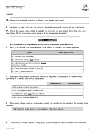 DOSSIÊDOPROFESSOR PALAVRAS 5
TESTES – GRAU AVANÇADO
© Areal Editores 5
resposta.
____________________________________________________________________________________
7.2. Que crítica pretendia fazer-lhe o pássaro, com aquele comentário?
____________________________________________________________________________________
8. Ao longo do texto, o homem vai mudando de atitude em relação aos locais por onde passa.
8.1. Como descreves o seu estado de espírito, no momento em que, depois de ter tido uma nova
ideia (linhas 48-49), começou a correr para se dirigir às pessoas da aldeia?
___________________________________________________________________________________
GRUPO II – GRAMÁTICA
Responde aos itens seguintes de acordo com as orientações que te são dadas.
1. Diz a que classe e subclasse pertence cada palavra sublinhada nas frases seguintes:
Frases Classe de palavras
a. O homem ficou sem fôlego.
b. Ele mandou construir dois celeiros.
c. A pintura das casas foi concluída na terceira
semana de trabalho.
d. Passaram a noite a preparar o novo dia.
e. Afinal, a aldeia era bonita!
2. Distingue, nas palavras assinaladas nas frases seguintes, a preposição e o determinante,
registando-os à direita, nas colunas adequadas.
Preposição Determinante
a. Ele andava à procura duma aldeia.
b. As ruas daquele povoado estavam sujas.
c. Trabalharam todos pela primavera adiante.
d. As crianças brincavam nos jardins.
3. Reescreve a frase seguinte, colocando a vírgula na posição correta. Justifica, de seguida, a tua
resposta.
____________________________________________________________________________________
4. Transcreve, da frase seguinte, a sequência que desempenha a função sintática de predicado.
Pobre homem vives dentro de uma gaiola e não sabes porquê.
 
