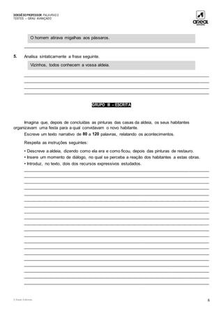 DOSSIÊDOPROFESSOR PALAVRAS 5
TESTES – GRAU AVANÇADO
© Areal Editores 6
____________________________________________________________________________________
5. Analisa sintaticamente a frase seguinte.
____________________________________________________________________________________
____________________________________________________________________________________
____________________________________________________________________________________
____________________________________________________________________________________
GRUPO III – ESCRITA
Imagina que, depois de concluídas as pinturas das casas da aldeia, os seus habitantes
organizavam uma festa para a qual convidavam o novo habitante.
Escreve um texto narrativo de 80 a 120 palavras, relatando os acontecimentos.
Respeita as instruções seguintes:
• Descreve a aldeia, dizendo como ela era e como ficou, depois das pinturas de restauro.
• Insere um momento de diálogo, no qual se perceba a reação dos habitantes a estas obras.
• Introduz, no texto, dois dos recursos expressivos estudados.
____________________________________________________________________________________
____________________________________________________________________________________
____________________________________________________________________________________
____________________________________________________________________________________
____________________________________________________________________________________
____________________________________________________________________________________
____________________________________________________________________________________
____________________________________________________________________________________
____________________________________________________________________________________
____________________________________________________________________________________
____________________________________________________________________________________
____________________________________________________________________________________
____________________________________________________________________________________
____________________________________________________________________________________
____________________________________________________________________________________
____________________________________________________________________________________
____________________________________________________________________________________
____________________________________________________________________________________
____________________________________________________________________________________
____________________________________________________________________________________
Vizinhos, todos conhecem a vossa aldeia.
O homem atirava migalhas aos pássaros.
 