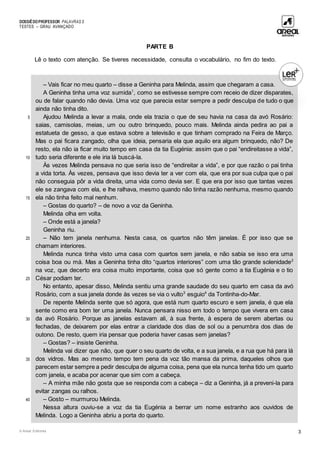DOSSIÊDOPROFESSOR PALAVRAS 5
TESTES – GRAU AVANÇADO
© Areal Editores 3
PARTE B
Lê o texto com atenção. Se tiveres necessidade, consulta o vocabulário, no fim do texto.
5
10
15
20
25
30
35
40
– Vais ficar no meu quarto – disse a Geninha para Melinda, assim que chegaram a casa.
A Geninha tinha uma voz sumida1
, como se estivesse sempre com receio de dizer disparates,
ou de falar quando não devia. Uma voz que parecia estar sempre a pedir desculpa de tudo o que
ainda não tinha dito.
Ajudou Melinda a levar a mala, onde ela trazia o que de seu havia na casa da avó Rosário:
saias, camisolas, meias, um ou outro brinquedo, pouco mais. Melinda ainda pedira ao pai a
estatueta de gesso, a que estava sobre a televisão e que tinham comprado na Feira de Março.
Mas o pai ficara zangado, olha que ideia, pensaria ela que aquilo era algum brinquedo, não? De
resto, ela não ia ficar muito tempo em casa da tia Eugénia: assim que o pai “endireitasse a vida”,
tudo seria diferente e ele iria lá buscá-la.
Às vezes Melinda pensava no que seria isso de “endireitar a vida”, e por que razão o pai tinha
a vida torta. Às vezes, pensava que isso devia ter a ver com ela, que era por sua culpa que o pai
não conseguia pôr a vida direita, uma vida como devia ser. E que era por isso que tantas vezes
ele se zangava com ela, e lhe ralhava, mesmo quando não tinha razão nenhuma, mesmo quando
ela não tinha feito mal nenhum.
– Gostas do quarto? – de novo a voz da Geninha.
Melinda olha em volta.
– Onde está a janela?
Geninha riu.
– Não tem janela nenhuma. Nesta casa, os quartos não têm janelas. É por isso que se
chamam interiores.
Melinda nunca tinha visto uma casa com quartos sem janela, e não sabia se isso era uma
coisa boa ou má. Mas a Geninha tinha dito “quartos interiores” com uma tão grande solenidade2
na voz, que decerto era coisa muito importante, coisa que só gente como a tia Eugénia e o tio
César podiam ter.
No entanto, apesar disso, Melinda sentiu uma grande saudade do seu quarto em casa da avó
Rosário, com a sua janela donde às vezes se via o vulto3
esguio4
da Tontinha-do-Mar.
De repente Melinda sente que só agora, que está num quarto escuro e sem janela, é que ela
sente como era bom ter uma janela. Nunca pensara nisso em todo o tempo que vivera em casa
da avó Rosário. Porque as janelas estavam ali, à sua frente, à espera de serem abertas ou
fechadas, de deixarem por elas entrar a claridade dos dias de sol ou a penumbra dos dias de
outono. De resto, quem iria pensar que poderia haver casas sem janelas?
– Gostas? – insiste Geninha.
Melinda vai dizer que não, que quer o seu quarto de volta, e a sua janela, e a rua que há para lá
dos vidros. Mas ao mesmo tempo tem pena da voz tão mansa da prima, daqueles olhos que
parecem estar sempre a pedir desculpa de alguma coisa, pena que ela nunca tenha tido um quarto
com janela, e acaba por acenar que sim com a cabeça.
– A minha mãe não gosta que se responda com a cabeça – diz a Geninha, já a preveni-la para
evitar zangas ou ralhos.
– Gosto – murmurou Melinda.
Nessa altura ouviu-se a voz da tia Eugénia a berrar um nome estranho aos ouvidos de
Melinda. Logo a Geninha abriu a porta do quarto.
 