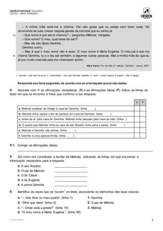 DOSSIÊDOPROFESSOR PALAVRAS 5
TESTES – GRAU AVANÇADO
© Areal Editores 4
45
50
– A minha mãe está-me a chamar. Ela não gosta que eu esteja sem fazer nada. Vai
arrumando as tuas coisas naquela gaveta da cómoda que eu venho já.
– Que nome é que ela te chamou? – perguntou Melinda, intrigada.
– Que nome? O meu, qual havia de ser?!
– Mas ela não disse Geninha…
Geninha sorriu:
– Mas é que o meu nome não é esse. O meu nome é Marta Eugénia. O meu pai é que me
chama Geninha, tu e o teu pai também, e algumas outras pessoas. Mas a minha mãe diz que eu
já sou muito crescida para me chamarem assim.
Alice Vieira, Flor de Mel, 9.ª edição, Caminho, Lisboa, 2007.
1. sumida – que mal se ouve. 2. solenidade – tom que infunde respeito. 3. vulto – corpo; figura. 4 esguio – alto e magro.
Responde aos itens seguintes, de acordo com as orientações que te são dadas.
4. Assinala com  as afirmações verdadeiras (V) e as afirmações falsas (F). Indica as linhas do
texto em que se encontra a frase que confirma a tua resposta.
V F
a. Melinda acabava de chegar a casa de Geninha. (linha ____)
b. Melinda vinha passar o fim de semana em casa de Geninha. (linha ____)
c. Antes de vir para casa de Geninha, Melinda tinha passado pela casa da mãe. (linha…)
d. O quarto que Melinda tinha na casa da avó Rosário tinha porta e janela. (linha ____)
e. Melinda e Geninha são primas. (linha ____)
f. Geninha é uma pessoa tímida. (linha ____)
4.1. Corrige as afirmações falsas.
____________________________________________________________________________________
5. Diz como era constituída a família de Melinda, indicando as linhas em que encontras a
informação necessária para a resposta.
a. A avó Rosário ____________________
b. O pai de Melinda ____________________
c. O tio César ____________________
d. A tia Eugénia ____________________
e. A prima Geninha ____________________
6. Identifica as vozes que se “ouvem” no texto, associando os elementos das duas colunas.
a. “– Vais ficar no meu quarto” (linha 1) 1. Geninha
b. “Olha que ideia” (linha 8) 2. O pai de Melinda
c. “– Onde está a janela?” (linha 18) 3. Melinda
d. “O meu nome é Marta Eugénia.” (linha 49)
 