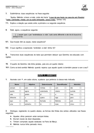 DOSSIÊDOPROFESSOR PALAVRAS 5
TESTES – GRAU AVANÇADO
© Areal Editores 5
7. Sublinhámos duas sequências na frase seguinte:
“Ajudou Melinda a levar a mala, onde ela trazia 1
o que de seu havia na casa da avó Rosário:
2
saias, camisolas, meias, um ou outro brinquedo, pouco mais.” (linhas 5-6)
7.1. Explica a relação que existe entre a primeira e a segunda sequência.
____________________________________________________________________________________
8. Relê, agora, a sequência seguinte:
8.1. Que função têm as aspas, nesta sequência?
____________________________________________________________________________________
8.2. O que significa a expressão “endireitar a vida” (linha 9)?
____________________________________________________________________________________
9. Transcreve duas sequências do texto que permitam deduzir que Geninha era educada com
rigidez.
____________________________________________________________________________________
10. O quarto de Geninha não tinha janelas, pois era um quarto interior.
10.1. Como se terá sentido Melinda quando reparou que aquele quarto ia também passar a ser o seu?
____________________________________________________________________________________
GRUPO II – GRAMÁTICA
1. Assinala com , em cada coluna, a palavra que pertence à classe nela indicada.
Nome Adjetivo Determinante Quantificador Advérbio
sempre □ sem □ minhas □ com □ não □
quarta □ agora □ solenidade □ interior □ sumida □
sala □ janela □ já □ a □ meu □
diferente □ o □ quatro □ logo □ para □
aqui □ três □ fechada □ Melinda □ avó □
uma □ estranho □ lá □ duas □ cinco □
2. Distingue, registando no quadro abaixo, as formas não finitas dos verbos utilizados nas frases
seguintes:
a. Aqueles olhos parecem estar sempre tristes.
b. Ela tem receio de dizer disparates.
c. Tinham comprado aquela estatueta na Feira de Março.
d. Melinda nunca tinha pensado nisso.
[…] assim que o pai “endireitasse a vida”, tudo seria diferente e ele iria lá buscá-la.
(linhas 9-10)
 