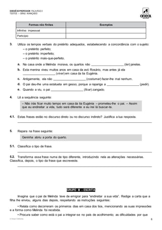 DOSSIÊDOPROFESSOR PALAVRAS 5
TESTES – GRAU AVANÇADO
© Areal Editores 6
Formas não finitas Exemplos
Infinitivo impessoal
Particípio
3. Utiliza os tempos verbais do pretérito adequados, estabelecendo a concordância com o sujeito:
– o pretérito perfeito;
– o pretérito imperfeito;
– o pretérito mais-que-perfeito.
a. Na casa onde a Melinda morava, os quartos não ____________________ (ter) janelas.
b. Esta menina viveu muitos anos em casa da avó Rosário, mas antes já ela
____________________ (viver) em casa da tia Eugénia.
c. Antigamente, ela não ____________________ (costumar) fazer-lhe mal nenhum.
d. O pai deu-lhe uma estatueta em gesso, porque a rapariga a ____________________ (pedir).
e. Quando a viu, o pai ____________________ (ficar) zangado.
4. Lê a sequência seguinte:
4.1. Estas frases estão no discurso direto ou no discurso indireto? Justifica a tua resposta.
____________________________________________________________________________________
5. Repara na frase seguinte:
5.1. Classifica o tipo de frase.
____________________________________________________________________________________
5.2. Transforma essa frase numa de tipo diferente, introduzindo nela as alterações necessárias.
Classifica, depois, o tipo da frase que escreveste.
____________________________________________________________________________________
GRUPO III – ESCRITA
Imagina que o pai de Melinda teve de emigrar para “endireitar a sua vida”. Redige a carta que a
filha lhe enviou, alguns dias depois, respeitando as instruções seguintes:
• Relata como decorreram os primeiros dias em casa dos tios, mencionando as suas impressões
e a forma como Melinda foi recebida.
• Procura saber como está o pai a integrar-se no país de acolhimento; as dificuldades por que
Geninha abriu a porta do quarto.
– Não irás ficar muito tempo em casa da tia Eugénia – prometeu-lhe o pai. – Assim
que eu endireitar a vida, tudo será diferente e eu irei lá buscar-te.
 