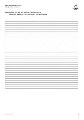 DOSSIÊDOPROFESSOR PALAVRAS 5
TESTES – GRAU AVANÇADO
© Areal Editores 7
tem passado e o que tem feito para as ultrapassar.
• Respeita a estrutura e a linguagem da carta familiar.
_________________________________________________________________________________
_________________________________________________________________________________
_________________________________________________________________________________
_________________________________________________________________________________
_________________________________________________________________________________
_________________________________________________________________________________
_________________________________________________________________________________
_________________________________________________________________________________
_________________________________________________________________________________
_________________________________________________________________________________
_________________________________________________________________________________
_________________________________________________________________________________
_________________________________________________________________________________
_________________________________________________________________________________
_________________________________________________________________________________
_________________________________________________________________________________
_________________________________________________________________________________
_________________________________________________________________________________
_________________________________________________________________________________
_________________________________________________________________________________
_________________________________________________________________________________
_________________________________________________________________________________
_________________________________________________________________________________
_________________________________________________________________________________
_________________________________________________________________________________
_________________________________________________________________________________
_________________________________________________________________________________
_________________________________________________________________________________
_________________________________________________________________________________
_________________________________________________________________________________
_________________________________________________________________________________
_________________________________________________________________________________
_________________________________________________________________________________
_________________________________________________________________________________
 