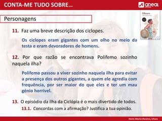 Maria Alberta Menéres, Ulisses
Personagens
11. Faz uma breve descrição dos ciclopes.
Os ciclopes eram gigantes com um olho no meio da
testa e eram devoradores de homens.
12. Por que razão se encontrava Polifemo sozinho
naquela ilha?
Polifemo passou a viver sozinho naquela ilha para evitar
a presença dos outros gigantes, a quem ele agredia com
frequência, por ser maior do que eles e ter um mau
génio horrível.
13. O episódio da ilha da Ciclópia é o mais divertido de todos.
13.1. Concordas com a afirmação? Justifica a tua opinião.
CONTA-ME TUDO SOBRE…
 