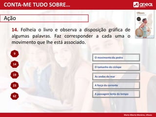 Maria Alberta Menéres, Ulisses
Ação
14. Folheia o livro e observa a disposição gráfica de
algumas palavras. Faz corresponder a cada uma o
movimento que lhe está associado.
As ondas do mar
9
A passagem lenta do tempo
14
A força da corrente
19
O tamanho do ciclope
23
O movimento da pedra
62
CONTA-ME TUDO SOBRE…
 