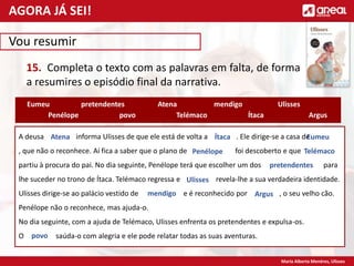 Maria Alberta Menéres, Ulisses
Vou resumir
15. Completa o texto com as palavras em falta, de forma
a resumires o episódio final da narrativa.
A deusa informa Ulisses de que ele está de volta a . Ele dirige-se a casa de
, que não o reconhece. Aí fica a saber que o plano de foi descoberto e que
partiu à procura do pai. No dia seguinte, Penélope terá que escolher um dos para
lhe suceder no trono de Ítaca. Telémaco regressa e revela-lhe a sua verdadeira identidade.
Ulisses dirige-se ao palácio vestido de e é reconhecido por , o seu velho cão.
Penélope não o reconhece, mas ajuda-o.
No dia seguinte, com a ajuda de Telémaco, Ulisses enfrenta os pretendentes e expulsa-os.
O saúda-o com alegria e ele pode relatar todas as suas aventuras.
Atena
Ítaca
Eumeu
Telémaco
Penélope
pretendentes Ulisses
Argus
mendigo
Eumeu
Penélope
pretendentes
Argus
Atena
Telémaco
mendigo
Ítaca
Ulisses
povo
povo
AGORA JÁ SEI!
 