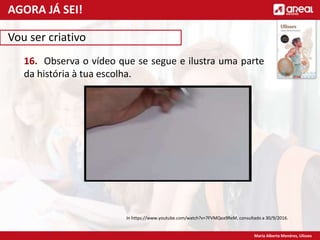 Maria Alberta Menéres, Ulisses
Vou ser criativo
16. Observa o vídeo que se segue e ilustra uma parte
da história à tua escolha.
In https://www.youtube.com/watch?v=7FVMQea9ReM, consultado a 30/9/2016.
AGORA JÁ SEI!
 