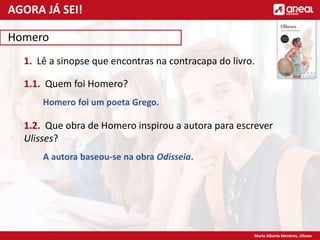 Maria Alberta Menéres, Ulisses
Homero
1. Lê a sinopse que encontras na contracapa do livro.
1.1. Quem foi Homero?
Homero foi um poeta Grego.
1.2. Que obra de Homero inspirou a autora para escrever
Ulisses?
A autora baseou-se na obra Odisseia.
AGORA JÁ SEI!
 