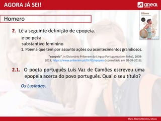 Maria Alberta Menéres, Ulisses
Homero
2. Lê a seguinte definição de epopeia.
e·po·pei·a
substantivo feminino
1. Poema que tem por assunto ações ou acontecimentos grandiosos.
2.1. O poeta português Luís Vaz de Camões escreveu uma
epopeia acerca do povo português. Qual o seu título?
Os Lusíadas.
AGORA JÁ SEI!
"epopeia", in Dicionário Priberam da Língua Portuguesa [em linha], 2008-
2013, https://www.priberam.pt/DLPO/epopeia [consultado em 30-09-2016].
 