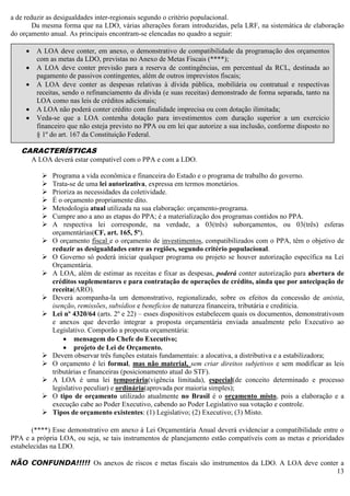 13
a de reduzir as desigualdades inter-regionais segundo o critério populacional.
Da mesma forma que na LDO, várias alterações foram introduzidas, pela LRF, na sistemática de elaboração
do orçamento anual. As principais encontram-se elencadas no quadro a seguir:
CARACTERÍSTICAS
A LOA deverá estar compatível com o PPA e com a LDO.
 Programa a vida econômica e financeira do Estado e o programa de trabalho do governo.
 Trata-se de uma lei autorizativa, expressa em termos monetários.
 Prioriza as necessidades da coletividade.
 É o orçamento propriamente dito.
 Metodologia atual utilizada na sua elaboração: orçamento-programa.
 Cumpre ano a ano as etapas do PPA; é a materialização dos programas contidos no PPA.
 A respectiva lei corresponde, na verdade, a 03(três) suborçamentos, ou 03(três) esferas
orçamentárias(CF, art. 165, 5º).
 O orçamento fiscal e o orçamento de investimentos, compatibilizados com o PPA, têm o objetivo de
reduzir as desigualdades entre as regiões, segundo critério populacional.
 O Governo só poderá iniciar qualquer programa ou projeto se houver autorização específica na Lei
Orçamentária.
 A LOA, além de estimar as receitas e fixar as despesas, poderá conter autorização para abertura de
créditos suplementares e para contratação de operações de crédito, ainda que por antecipação de
receita(ARO).
 Deverá acompanha-la um demonstrativo, regionalizado, sobre os efeitos da concessão de anistia,
isenção, remissões, subsídios e benefícios de natureza financeira, tributária e creditícia.
 Lei nº 4320/64 (arts. 2º e 22) – esses dispositivos estabelecem quais os documentos, demonstrativosm
e anexos que deverão integrar a proposta orçamentária enviada anualmente pelo Executivo ao
Legislativo. Comporão a proposta orçamentária:
 mensagem do Chefe do Executivo;
 projeto de Lei de Orçamento.
 Devem observar três funções estatais fundamentais: a alocativa, a distributiva e a estabilizadora;
 O orçamento é lei formal, mas não material, sem criar direitos subjetivos e sem modificar as leis
tributárias e financeiras (posicionamento atual do STF).
 A LOA é uma lei temporária(vigência limitada), especial(de conceito determinado e processo
legislativo peculiar) e ordinária(aprovada por maioria simples);
 O tipo de orçamento utilizado atualmente no Brasil é o orçamento misto, pois a elaboração e a
execução cabe ao Poder Executivo, cabendo ao Poder Legislativo sua votação e controle.
 Tipos de orçamento existentes: (1) Legislativo; (2) Executivo; (3) Misto.
(****) Esse demonstrativo em anexo à Lei Orçamentária Anual deverá evidenciar a compatibilidade entre o
PPA e a própria LOA, ou seja, se tais instrumentos de planejamento estão compatíveis com as metas e prioridades
estabelecidas na LDO.
NÃO CONFUNDA!!!!! Os anexos de riscos e metas fiscais são instrumentos da LDO. A LOA deve conter a
 A LOA deve conter, em anexo, o demonstrativo de compatibilidade da programação dos orçamentos
com as metas da LDO, previstas no Anexo de Metas Fiscais (****);
 A LOA deve conter previsão para a reserva de contingências, em percentual da RCL, destinada ao
pagamento de passivos contingentes, além de outros imprevistos fiscais;
 A LOA deve conter as despesas relativas à dívida pública, mobiliária ou contratual e respectivas
receitas, sendo o refinanciamento da dívida (e suas receitas) demonstrado de forma separada, tanto na
LOA como nas leis de créditos adicionais;
 A LOA não poderá conter crédito com finalidade imprecisa ou com dotação ilimitada;
 Veda-se que a LOA contenha dotação para investimentos com duração superior a um exercício
financeiro que não esteja previsto no PPA ou em lei que autorize a sua inclusão, conforme disposto no
§ 1º do art. 167 da Constituição Federal.
 