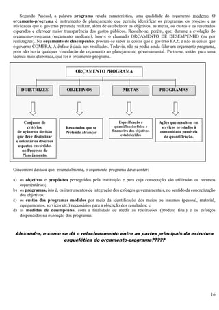 16
Segundo Pascoal, a palavra programa revela característica, uma qualidade do orçamento moderno. O
orçamento-programa é instrumento de planejamento que permite identificar os programas, os projetos e as
atividades que o governo pretende realizar, além de estabelecer os objetivos, as metas, os custos e os resultados
esperados e oferecer maior transparência dos gastos públicos. Ressalte-se, porém, que, durante a evolução do
orçamento-programa (orçamento moderno), houve o chamado ORÇAMENTO DE DESEMPENHO (ou por
realizações). No orçamento de desempenho, procura-se saber as coisas que o governo FAZ, e não as coisas que
o governo COMPRA. A ênfase é dada aos resultados. Todavia, não se podia ainda falar em orçamento-programa,
pois não havia qualquer vinculação do orçamento ao planejamento governamental. Partiu-se, então, para uma
técnica mais elaborada, que foi o orçamento-programa.
Giacomoni destaca que, essencialmente, o orçamento-programa deve conter:
a) os objetivos e propósitos perseguidos pela instituição e para cuja consecução são utilizados os recursos
orçamentários;
b) os programas, isto é, os instrumentos de integração dos esforços governamentais, no sentido da concretização
dos objetivos;
c) os custos dos programas medidos por meio da identificação dos meios ou insumos (pessoal, material,
equipamentos, serviços etc.) necessários para a obtenção dos resultados; e
d) as medidas de desempenho, com a finalidade de medir as realizações (produto final) e os esforços
despendidos na execução dos programas.
Alexandre, e como se dá o relacionamento entre as partes principais da estrutura
esquelética do orçamento-programa?????
ORÇAMENTO PROGRAMA
DIRETRIZES OBJETIVOS METAS PROGRAMAS
Conjunto de
critérios.
de ação e de decisão
que deve disciplinar
e orientar os diversos
aspectos envolvidos
no Processo de
Planejamento.
Resultados que se
Pretende alcançar
Especificação e
quantificação física e
financeira dos objetivos
estabelecidos
Ações que resultem em
serviços prestados à
comunidade passíveis
de quantificação.
 