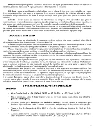 18
O Orçamento Programa permite a avaliação do resultado das ações governamentais através das medidas de
eficiência, eficácia e efetividade. A seguir, elencamos a diferença entre os conceitos:
Eficiência – pode ser medida pelo resultado obtido entre o volume de bens e serviços produzidos e o volume
de recursos consumidos, para alcançar a economia de recursos na consecução dos objetivos, obtendo o melhor
desempenho na operacionalidade das ações. É a capacidade que tem o gestor público de aplicar recursos de forma
otimizada.
Eficácia – ocorre quando os objetivos pré-estabelecidos são atingidos. Pode ser medida pelo grau de
cumprimento dos objetivos fixados nos programas de ação, comparando-se resultados obtidos com os previstos, ou
seja, quando mais próximos os gestores estiverem dos resultados esperados, mais eficaz terá sido a sua gestão.
Efetividade – mede o impacto final da atuação governamental em termos de eficiência e eficácia na utilização
dos recursos, determinando o cumprimento das finalidades do governo e justificando sua existência. É a capacidade
que tem o gestor público de satisfazer as necessidades da coletividade, num determinado espaço de tempo.
ORÇAMENTO BASE ZERO
Dentre as formas ou classificação de orçamento moderno pode-se citar uma experiência absorvida da
iniciativa privada que ficou denominada de Orçamento Base-Zero.
Essa metodologia de orçamento teve sua origem em 1968, numa experiência desenvolvida por Peter A. Pyhrr,
na Texas Instruments, e tem como princípio reavaliar todos os programas e despesas a cada período.
Quando foi governador do Estado da Geórgia, Jimmy Carter implantou o Orçamento Base Zero em seu Estado
e depois levou a experiência para o âmbito do governo federal e a aplicou em alguns Ministérios.
O Orçamento Base-Zero centrava o foco na questão dos indicadores de avaliação das políticas públicas, dos
programas, dos projetos, atividades inseridos no orçamento que não tiveram uma avaliação adequada e novamente
eram inseridos no orçamento do próximo ano.
Ao contrário do orçamento tradicional que já parte de uma determinada base orçamentária, acrescentando
apenas uma projeção de inflação, o Orçamento Base-Zero exige que cada administrador justifique detalhadamente
todas as dotações solicitadas em seu orçamento, cabendo-lhe justificar por que deve gastar o recurso. Cada
administrador é obrigado a preparar um “pacote de decisão” para cada atividade.
O Orçamento Base Zero traz uma contribuição importante e uma provocação aos gestores públicos. Essa
modalidade de orçamento moderno questiona a deficiência nas informações sobre a análise dos resultados, e o que se
convencionou chamar de “incrementalismo” – a reprodução simples do passado, ou seja, repete-se alguns programas
dos orçamentos anteriores porque não se tem parâmetro ou análise dos programas.
O orçamento base-zero é aquele sobre o qual não há direitos anteriores. É comum no caso de entes novos. Por
exemplo, pode-se citar a criação de um novo município. Como não há experiências anteriores, não há muitos
parâmetros para definir-se quanto irá para a secretaria de saúde, de educação, etc.
PROCESSO LEGISLATIVO ORÇAMENTÁRIO
Iniciativa
 Base Constitucional: art. 84, XXIII da CF/88; art. 61, § 1, II, b ; art. 85,VI; art. 166 § 6º
 São de iniciativa do Chefe do Poder Executivo, leis que envolvam matéria orçamentária. Esta iniciativa é
privativa e indelegável;
 No Brasil, diz-se que a iniciativa é de iniciativa vinculada, vez que, embora a competência pela
iniciativa seja do titular do Poder Executivo, o mesmo está obrigado ao prazo determinado em legislação;
 Todas as leis de elaboração do PPA, LDO e LOA são ordinárias de iniciativa do Chefe do Poder
Executivo;
 A omissão(não exercer a iniciativa ou deixar de cumprir o prazo determinado pela CF, CE e LOM) do
chefe do executivo constitui crime de responsabilidade CF/88, art. 85, VI);
 