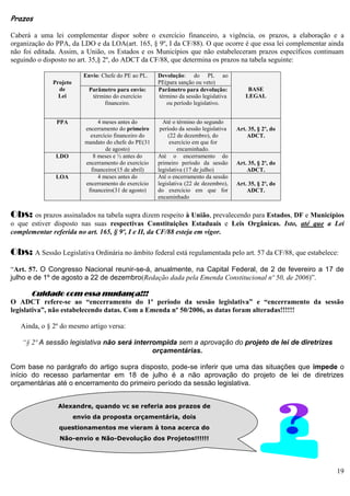 19
Prazos
Caberá a uma lei complementar dispor sobre o exercício financeiro, a vigência, os prazos, a elaboração e a
organização do PPA, da LDO e da LOA(art. 165, § 9º, I da CF/88). O que ocorre é que essa lei complementar ainda
não foi editada. Assim, a União, os Estados e os Municípios que não estabeleceram prazos específicos continuam
seguindo o disposto no art. 35,§ 2º, do ADCT da CF/88, que determina os prazos na tabela seguinte:
Projeto
de
Lei
Envio: Chefe do PE ao PL. Devolução: do PL ao
PE(para sanção ou veto)
BASE
LEGAL
Parâmetro para envio:
término do exercício
financeiro.
Parâmetro para devolução:
término da sessão legislativa
ou período legislativo.
PPA 4 meses antes do
encerramento do primeiro
exercício financeiro do
mandato do chefe do PE(31
de agosto)
Até o término do segundo
período da sessão legislativa
(22 de dezembro), do
exercício em que for
encaminhado.
Art. 35, § 2º, do
ADCT.
LDO 8 meses e ½ antes do
encerramento do exercício
financeiro(15 de abril)
Até o encerramento do
primeiro período da sessão
legislativa (17 de julho)
Art. 35, § 2º, do
ADCT.
LOA 4 meses antes do
encerramento do exercício
financeiro(31 de agosto)
Até o encerramento da sessão
legislativa (22 de dezembro),
do exercício em que for
encaminhado
Art. 35, § 2º, do
ADCT.
Obs: os prazos assinalados na tabela supra dizem respeito à União, prevalecendo para Estados, DF e Municípios
o que estiver disposto nas suas respectivas Constituições Estaduais e Leis Orgânicas. Isto, até que a Lei
complementar referida no art. 165, § 9º, I e II, da CF/88 esteja em vigor.
Obs: A Sessão Legislativa Ordinária no âmbito federal está regulamentada pelo art. 57 da CF/88, que estabelece:
“Art. 57. O Congresso Nacional reunir-se-á, anualmente, na Capital Federal, de 2 de fevereiro a 17 de
julho e de 1º de agosto a 22 de dezembro(Redação dada pela Emenda Constitucional nº 50, de 2006)”.
Cuidado com essa mudança!!!
O ADCT refere-se ao “encerramento do 1º período da sessão legislativa” e “encerramento da sessão
legislativa”, não estabelecendo datas. Com a Emenda nº 50/2006, as datas foram alteradas!!!!!!
Ainda, o § 2º do mesmo artigo versa:
“§ 2º A sessão legislativa não será interrompida sem a aprovação do projeto de lei de diretrizes
orçamentárias.
Com base no parágrafo do artigo supra disposto, pode-se inferir que uma das situações que impede o
início do recesso parlamentar em 18 de julho é a não aprovação do projeto de lei de diretrizes
orçamentárias até o encerramento do primeiro período da sessão legislativa.
Alexandre, quando vc se referia aos prazos de
envio da proposta orçamentária, dois
questionamentos me vieram à tona acerca do
Não-envio e Não-Devolução dos Projetos!!!!!!
 