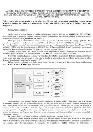 2
_________________________________________________________________________________________
ASSUNTO: ORÇAMENTO PÚBLICO (CONCEITO, TIPOS E ESPÉCIES DE ORÇAMENTO - ORÇAMENTO
PROGRAMA, DIMENSÕES, NATUREZA JURÍDICA, CICLO ORÇAMENTÁRIO, ORÇAMENTO NA CF/88,
UNIDADE ORÇAMENTÁRIA, UNIDADE ADMINISTRATIVA, INSTRUMENTOS NORMATIVOS APLICADOS
AO ORÇAMENTO PUBLICO)
___________________________________________________________________________________________
Galera concurseira, vamos esmiuçar a disciplina de AFO, que está contemplada no edital do certame para o
Ministério Público da União 2010 em diversos cargos. Meu objetivo aqui com vc é fazê-lo(a) amar essa
disciplina!!!
Então, vamos à obra!!!!
Assim como as pessoas físicas, o Estado, enquanto ente político, realiza a sua ATIVIDADE FINANCEIRA
que consiste na arrecadação de recursos e na utilização do produto dessa arrecadação em favor de toda a sociedade,
na forma de bens e serviços (pelo menos em tese!!!!!).
Bem, para que o Estado obtenha esses recursos e gaste-os no financiamento dos serviços públicos, deve
executar um orçamento: é o chamado Orçamento Público (Lei Orçamentária Anual-LOA). Tal mecanismo financeiro
deve ser elaborado e executado baseado em algumas normas, que constam, principalmente, na Carta Magna (CF/88),
na Lei nº 4.320/64, na Lei Complementar nº 101/2000 (Lei de Responsabilidade Fiscal) e em outros instrumentos
normativos (Portarias Interministeriais, Decretos-Lei), os quais veremos adiante.
Acontece que o Estado, em virtude de atuar numa conjuntura de escassez de recursos e demandas sociais
ilimitadas, precisa planejar a sua “vida financeira”, a sua Atividade Financeira, como já dissemos.
Conforme preceitua Kiyoshi Harada, “ a finalidade do Estado é a realização do bem comum, conceituado
como sendo um ideal que promove o bem-estar e conduz a um modelo de sociedade, que permite o pleno
desenvolvimento das potencialidade humanas(...)”
O bem comum, explanado pelo ilustre autor, é materializado pela realização do que anteriormente chamamos
de ATIVIDADE FINANCEIRA, que consiste em:
Analogamente, nós, pessoas físicas, quando recebemos o nosso salário, planejamos (ou pelo menos
deveríamos) gastá-lo, para um determinado período, em diversas áreas: educação, saúde, moradia, infra-estrutura,
lazer, aquisição de imobilizado, investimentos, aplicações financeiras etc. É claro que, em virtude da escassez de
recursos e das nossas necessidades humanas, diga-se de passagem, ilimitadas, precisamos priorizar determinadas
áreas em que iremos despender os nossos recursos. Após estabelecermos um planejamento, definirmos prioridades de
gastos, executaremos as despesas para financiar nossas demandas individuais, satisfazer as nossas necessidades
enquanto ser humano.
Da mesma forma é o Estado, guardadas as devidas proporções e nuances, é claro !!!!!
A partir do quadro anterior, podemos inferir que o Estado obtém recursos, para financiar os seus gastos,
através da arrecadação de Receitas Públicas, viabilizada principalmente pela arrecadação tributária, que constitui a
sua principal fonte de financiamento. A realização de operações de crédito (obtenção de empréstimos e
Suprir as
Necessidade
s Públicas
Obter
Criar
Gerenciar
Gastar
Receita
Pública
Crédito
Público
Orçament
o Público
Despesa
Pública
 