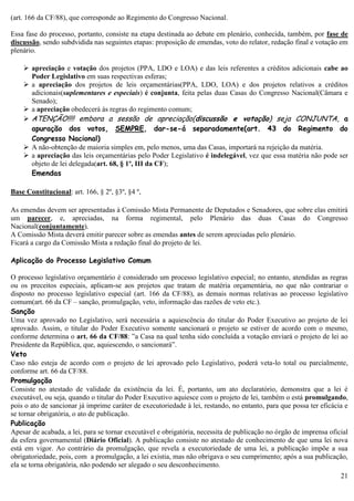21
(art. 166 da CF/88), que corresponde ao Regimento do Congresso Nacional.
Essa fase do processo, portanto, consiste na etapa destinada ao debate em plenário, conhecida, também, por fase de
discussão, sendo subdvidida nas seguintes etapas: proposição de emendas, voto do relator, redação final e votação em
plenário.
 apreciação e votação dos projetos (PPA, LDO e LOA) e das leis referentes a créditos adicionais cabe ao
Poder Legislativo em suas respectivas esferas;
 a apreciação dos projetos de leis orçamentárias(PPA, LDO, LOA) e dos projetos relativos a créditos
adicionais(suplementares e especiais) é conjunta, feita pelas duas Casas do Congresso Nacional(Câmara e
Senado);
 a apreciação obedecerá às regras do regimento comum;
 ATENÇÃO!!!! embora a sessão de apreciação(discussão e votação) seja CONJUNTA, a
apuração dos votos, SEMPRE, dar-se-á separadamente(art. 43 do Regimento do
Congresso Nacional)
 A não-obtenção de maioria simples em, pelo menos, uma das Casas, importará na rejeição da matéria.
 a apreciação das leis orçamentárias pelo Poder Legislativo é indelegável, vez que essa matéria não pode ser
objeto de lei delegada(art. 68, § 1º, III da CF);
Emendas
Base Constitucional: art. 166, § 2º, §3º, §4 º,
As emendas devem ser apresentadas à Comissão Mista Permanente de Deputados e Senadores, que sobre elas emitirá
um parecer, e, apreciadas, na forma regimental, pelo Plenário das duas Casas do Congresso
Nacional(conjuntamente).
A Comissão Mista deverá emitir parecer sobre as emendas antes de serem apreciadas pelo plenário.
Ficará a cargo da Comissão Mista a redação final do projeto de lei.
Aplicação do Processo Legislativo Comum
O processo legislativo orçamentário é considerado um processo legislativo especial; no entanto, atendidas as regras
ou os preceitos especiais, aplicam-se aos projetos que tratam de matéria orçamentária, no que não contrariar o
disposto no processo legislativo especial (art. 166 da CF/88), as demais normas relativas ao processo legislativo
comum(art. 66 da CF – sanção, promulgação, veto, informação das razões de veto etc.).
Sanção
Uma vez aprovado no Legislativo, será necessária a aquiescência do titular do Poder Executivo ao projeto de lei
aprovado. Assim, o titular do Poder Executivo somente sancionará o projeto se estiver de acordo com o mesmo,
conforme determina o art. 66 da CF/88: ”a Casa na qual tenha sido concluída a votação enviará o projeto de lei ao
Presidente da República, que, aquiescendo, o sancionará”.
Veto
Caso não esteja de acordo com o projeto de lei aprovado pelo Legislativo, poderá veta-lo total ou parcialmente,
conforme art. 66 da CF/88.
Promulgação
Consiste no atestado de validade da existência da lei. É, portanto, um ato declaratório, demonstra que a lei é
executável, ou seja, quando o titular do Poder Executivo aquiesce com o projeto de lei, também o está promulgando,
pois o ato de sancionar já imprime caráter de executoriedade à lei, restando, no entanto, para que possa ter eficácia e
se tornar obrigatória, o ato de publicação.
Publicação
Apesar de acabada, a lei, para se tornar executável e obrigatória, necessita de publicação no órgão de imprensa oficial
da esfera governamental (Diário Oficial). A publicação consiste no atestado de conhecimento de que uma lei nova
está em vigor. Ao contrário da promulgação, que revela a executoriedade de uma lei, a publicação impõe a sua
obrigatoriedade, pois, com a promulgação, a lei existia, mas não obrigava o seu cumprimento; após a sua publicação,
ela se torna obrigatória, não podendo ser alegado o seu desconhecimento.
 