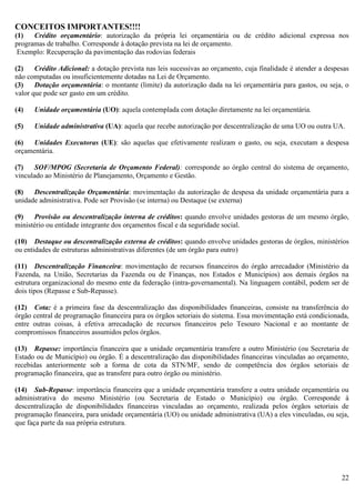 22
CONCEITOS IMPORTANTES!!!!
(1) Crédito orçamentário: autorização da própria lei orçamentária ou de crédito adicional expressa nos
programas de trabalho. Corresponde à dotação prevista na lei de orçamento.
Exemplo: Recuperação da pavimentação das rodovias federais
(2) Crédito Adicional: a dotação prevista nas leis sucessivas ao orçamento, cuja finalidade é atender a despesas
não computadas ou insuficientemente dotadas na Lei de Orçamento.
(3) Dotação orçamentária: o montante (limite) da autorização dada na lei orçamentária para gastos, ou seja, o
valor que pode ser gasto em um crédito.
(4) Unidade orçamentária (UO): aquela contemplada com dotação diretamente na lei orçamentária.
(5) Unidade administrativa (UA): aquela que recebe autorização por descentralização de uma UO ou outra UA.
(6) Unidades Executoras (UE): são aquelas que efetivamente realizam o gasto, ou seja, executam a despesa
orçamentária.
(7) SOF/MPOG (Secretaria de Orçamento Federal): corresponde ao órgão central do sistema de orçamento,
vinculado ao Ministério de Planejamento, Orçamento e Gestão.
(8) Descentralização Orçamentária: movimentação da autorização de despesa da unidade orçamentária para a
unidade administrativa. Pode ser Provisão (se interna) ou Destaque (se externa)
(9) Provisão ou descentralização interna de créditos: quando envolve unidades gestoras de um mesmo órgão,
ministério ou entidade integrante dos orçamentos fiscal e da seguridade social.
(10) Destaque ou descentralização externa de créditos: quando envolve unidades gestoras de órgãos, ministérios
ou entidades de estruturas administrativas diferentes (de um órgão para outro)
(11) Descentralização Financeira: movimentação de recursos financeiros do órgão arrecadador (Ministério da
Fazenda, na União, Secretarias da Fazenda ou de Finanças, nos Estados e Municípios) aos demais órgãos na
estrutura organizacional do mesmo ente da federação (intra-governamental). Na linguagem contábil, podem ser de
dois tipos (Repasse e Sub-Repasse).
(12) Cota: é a primeira fase da descentralização das disponibilidades financeiras, consiste na transferência do
órgão central de programação financeira para os órgãos setoriais do sistema. Essa movimentação está condicionada,
entre outras coisas, à efetiva arrecadação de recursos financeiros pelo Tesouro Nacional e ao montante de
compromissos financeiros assumidos pelos órgãos.
(13) Repasse: importância financeira que a unidade orçamentária transfere a outro Ministério (ou Secretaria de
Estado ou de Município) ou órgão. É a descentralização das disponibilidades financeiras vinculadas ao orçamento,
recebidas anteriormente sob a forma de cota da STN/MF, sendo de competência dos órgãos setoriais de
programação financeira, que as transfere para outro órgão ou ministério.
(14) Sub-Repasse: importância financeira que a unidade orçamentária transfere a outra unidade orçamentária ou
administrativa do mesmo Ministério (ou Secretaria de Estado o Município) ou órgão. Corresponde à
descentralização de disponibilidades financeiras vinculadas ao orçamento, realizada pelos órgãos setoriais de
programação financeira, para unidade orçamentária (UO) ou unidade administrativa (UA) a eles vinculadas, ou seja,
que faça parte da sua própria estrutura.
 