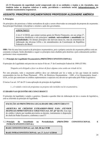 24
(2) O Orçamento da seguridade social compreende não só as entidades e órgãos a ela vinculados, mas
também todas as despesas relativas à saúde, previdência e assistência social, independentemente da
unidade orçamentária responsável.
________________________________________________________________________________________
ASSUNTO: PRINCÍPIOS ORÇAMENTÁRIOS PROFESSOR ALEXANDRE AMÉRICO
1. Princípios
Os princípios são premissas e linhas norteadoras de ação a serem observadas na concepção da proposta de orçamento.
Sua principal finalidade é disciplinar e orientar a ação dos governantes.
OBS: Não há uma lista exaustiva de princípios orçamentários, pois o próprio conceito de orçamento público está em
constante evolução. Serão abordados a seguir os princípios mais aludidos pela doutrina e pelo ordenamento jurídico
pertinente à área orçamentária
1.1. Princípio da Legalidade Orçamentária (PRINCÍPIO CONSTITUCIONAL)
O princípio da Legalidade está previsto no inciso II do art. 5º da Constituição Federal de 1988 (CF/88):
Ninguém será obrigado a fazer ou deixar de fazer alguma coisa senão em virtude de lei.
Por este princípio, todo o orçamento público deve ser elaborado por lei e todas as leis que tratam de matéria
orçamentária (as leis do Plano Plurianual – PPA, de Diretrizes Orçamentárias – LDO, a Lei Orçamentária Anual –
LOA, as leis que autorizam os créditos suplementares e especiais etc) devem ser aprovadas pelo Poder Legislativo.
O inciso I ao art. 167 da CF é uma aplicação do princípio da legalidade:
(...) é vedado o início de programas ou projetos não incluídos na lei orçamentária..
CUIDADO NAS QUESTÕES DE CONCURSOS!!!!
O princípio da legalidade é amplo e genérico. Quando a questão falar de elaboração de leis e exame de legislativo,
está se referindo ao princípio de legalidade.
1.2. Princípio da Anualidade ou Periodicidade (PRINCÍPIO CONSTITUCIONAL E
INFRANCONSTITUCIONAL)
ATENÇÃO!!!!!
A lei nº 4.320/64, que estatui normas gerais de Direito Financeiro, em seu artigo 2º,
determina obediência a três princípios: unidade, universalidade a anualidade (ou
periodicidade). Os demais princípios não derivam dessa lei, mas da sistemática de
elaboração das diversas LOAs e de entendimentos da Constituição da República
Federativa do Brasil.
EXCEÇÃO AO PRINCÍPIO DA LEGALIDADE ORÇAMENTÁRIA!!!!!
ABERTURA DE CRÉDITOS EXTRAORDINÁRIOS PARA ATENDER
DESPESAS IMPREVISÍVEIS E URGENTES (Art. 167, §3º da CF). Este tipo
de crédito é aberto por medida provisória ou decreto, instrumentos à disposição
do chefe do Poder Executivo, conforme o caso!!!!
BASE CONSTITUCIONAL: art. 165, III da CF/88
BASE INFRACONSTITUCIONAL: art. 2º, Lei nº 4.320/64
 