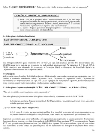 26
Enfim, A LÓGICA DO PRINCÍPIO É: “ Todas as receitas e todas as despesas devem estar no orçamento”
1.4. Princípio da Unidade (Totalidade)
Fiscal
1 LOA 3orçamentos Seguridade
(por esfera) Social
Investimentos
Este princípio estabelece que o orçamento deve ser “uno”, ou seja, cada esfera do governo deve possuir apenas uma
LOA.Não pode haver mais de um orçamento em cada unidade governamental. No entanto, o § 5º do art. 167 da
CF/88 estabelece uma tripartição do orçamento: o Orçamento Fiscal, o Orçamento da Seguridade Social e o
Orçamento de Investimento das Empresas Estatais.
ATENÇÃO!!!!
Vale ressaltar que o Princípio da Unidade refere-se à LOA (atenção à expressão), uma vez que, orçamento, cada Lei
contém 3, conforme mencionado acima: Orçamento Fiscal, Orçamento da Seguridade Social, Orçamento de
Investimento das empresas estatais. Ou seja, cada LOA é segregada em 3 orçamentos separados. Essa sistemática tem
como objetivo garantir maior transparência e independência a cada um deles.
1.5. Princípio do Orçamento-Bruto (PRINCÍPIO INFRACONSTITUCIONAL, art. 6º Lei nº 4.320/64)
“Não são permitidas compensações no plano orçamentário”
Este princípio surgiu juntamente com o princípio da universalidade, expresso no art. 6º da Lei 4.320/64:
(...) todas as receitas e despesas constarão da Lei Orçamentária e de créditos adicionais pelos seus totais,
vedadas quaisquer deduções.
O § 1º do mesmo artigo reforça este princípio:
(...) As cotas de receitas que uma entidade pública deva transferir a outra incluir-se-ão, como despesa, no
orçamento da entidade obrigada a transferência e, como receita, no orçamento da que as deva receber.
Depreende-se, portanto, que, ao ser elaborada, a lei orçamentária deve apresentar as valores constantes do orçamento
da seguinte forma: imagine a previsão de arrecadação de R$ 100.000,00 de receita de IPVA, no orçamento do Estado
XYZ, que, por determinação constitucional (art. 159,III) deve repassar 50% aos municípios cujos veículos tenham
sido licenciados, a forma correta de apresentação da lei em atendimento ao princípio do orçamento bruto seria a
seguinte.
EXCEÇÕES AO PRINCÍPIO DA UNIVERSALIDADE!!!!
1) Lei 4.320/64, art. 3º, parágrafo único: “ Não se consideram para os fins deste artigo
as operações de crédito por antecipação da receita, as emissões de papel moeda e
outras entradas compensatórias, no ativo e passivo financeiros(são as chamadas
receitas extra-orçamentárias ou ingressos extra-orçamentários);
2) As receitas e despesas operacionais de empresas públicas e sociedades de economia
mista consideradas estatais não-dependentes.
BASE CONSTITUCIONAL: art. 165, §5º da CF/88
BASE INFRACONSTITUCIONAL: art. 2º, Lei nº 4.320/64
 