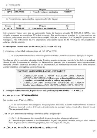 27
a) Forma correta
Receita R$ Despesa R$
 IPVA 100.000,00  Transferência aos municípios 50.000,00
b) Forma incorreta (apresentando o orçamento pelo valor líquido)
Receita R$ Despesa R$
 IPVA 50.000,00  Transferência aos Municípios 0
Outro exemplo: Vamos supor que um determinado Estado da federação arrecade R$ 1.000,00 de ICMS, e seja
obrigado a repassar aos municípios 25% deste montante. Em atendimento ao princípio do orçamento-bruto, no
orçamento, deve constar o total da previsão da receita (R$ 1.000,00) e, na despesa, R$ 250,00 (25% pertencente aos
municípios). Não pode constar da peça orçamentária uma receita líquida de R$ 750,00, pois este procedimento
violaria o referido princípio.
1.6.Princípio da Exclusividade (ou da Pureza) (CONSTITUCIONAL)
O princípio da exclusividade está previsto no art. 165; § 8º da CF/88:
(...) A lei orçamentária anual não conterá dispositivo estranho à previsão da receita e à fixação da despesa.
Significa que a lei orçamentária não poderá tratar de outros assuntos como, por exemplo, lei do divórcio, criação de
tributos, fixação de remuneração, subsídio, etc. Depreende-se, portanto, que o orçamento conterá apenas matéria
financeira. Devido à celeridade da votação de leis orçamentárias, os parlamentares incluíam nelas outras matérias,
visando uma rápida aprovação de seus projetos de lei.
1.7. Princípio da Discriminação, Especialização ou Especificação (INFRACONSTITUCIONAL)
PALAVRA-CHAVE: DETALHAMENTO
Está previsto no art. 5º da Lei 4.320/64:
(...) A Lei de Orçamento não consignará dotações globais destinadas a atender indiferentemente a despesas
de pessoal, material, serviços de terceiros, transferências ou quaisquer outras, ressalvado o disposto no art.
20 e seu parágrafo único.
O art. 15, § 1º, do mesmo diploma legal também se refere a este princípio:
(...) Na Lei de Orçamento a discriminação da despesa far-se-á no mínimo por elementos.
§ 1º. Entende-se por elementos o desdobramento da despesa com pessoal, material, serviços, obras e outros
meios de que se serve a administração pública para consecução dos seus fins.
A LÓGICA DO PRINCÍPIO SE RESUME AO SEGUINTE:
EXCEÇÕES AO PRINCÍPIO DA EXCLUSIVIDADE!!!!
 AUTORIZAÇÃO PARA O PODER EXECUTIVO ABRIR CRÉDITO
ADICIONAL SUPLEMENTAR (Observe que os demais créditos adicionais
– especiais e extraordinários- não se incluem na exceção);
 AUTORIZAÇÃO PARA CONTRATAR OPERAÇÕES DE CRÉDITO
(realizar empréstimos), AINDA QUE POR ANTECIPAÇÃO DA RECEITA.
 