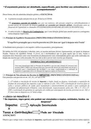 28
“ O orçamento precisa ser detalhado, especificado, para facilitar seu entendimento e
acompanhamento”
Dessa forma, não são admitidas dotações globais, a EXCEÇÃO de:
 A primeira exceção está prevista no art. 20 da Lei 4.320/64:
“Os programas especiais de trabalho que, por sua natureza, não possam cumprir-se subordinadamente à
normas gerais de execução da despesa poderão ser custeadas por dotações globais, classificadas entre as
Despesas de Capital(são os chamados INVESTIMENTOS EM REGIME DE EXECUÇÃO ESPECIAL);
 A outra exceção é a Reserva de Contingências, que é uma dotação global para atender passivos contingentes
outras despesas imprevistas.
1.8. Princípio do Equilíbrio Orçamentário (PRINCÍPIO INFRACONSTITUCIONAL)
“O equilíbrio pressupõe que a receita prevista na LOA deve ser igual à despesa nela fixada”
A finalidade deste princípio é a de impedir o déficit orçamentário, principalmente.
No âmbito da LOA, tal princípio é absoluto, pois, as receitas previstas devem, rigorosamente, ser iguais às despesas
fixadas. Trata-se do equilíbrio formal. A priori, só é recomendável que se gaste aquilo que se tem. Assim o
orçamento deve funcionar como uma ferramenta de planejamento real, contemplando gastos que serão realizados em
função das receitas que serão arrecadas. Por isso não se deve prever mais receitas que despesas.
1.9. Princípio da Não-afetação das Receitas de IMPOSTOS (PRINCÍPIO CONSTITUCIONAL)
Este princípio está previsto no art. 167, IV, § 4º da CF/88:
(...) É vedada a vinculação de receita de impostos a órgão, fundo ou despesa, ressalvadas a repartição do
produto da arrecadação dos impostos a que se referem os arts. 158 e 159, a destinação de recursos para as
ações e serviços públicos de saúde, para manutenção e desenvolvimento do ensino e para realização de
atividades da administração tributária, como determinado, respectivamente, pelos arts. 198, § 2º, 212 e 37,
XXII, e a prestação de garantias às operações de crédito por antecipação da receita, previstas no art. 165, §
8º, bem como no disposto no § 4º deste artigo.
A LÓGICA DO PRINCÍPIO É :
“ Os impostos, regra geral, não podem ser vinculados a órgãos, entidades, fundos ou
despesas”
Impostos Aplicação Desvinculada
X
Taxas e Contribuições Pode ser Vinculado
ATENÇÃO!!!
Observe que o artigo veda a vinculação de impostos, significando que pode haver vinculação para as outras espécies
INFORMAÇÃO CAPCIOSÍSSIMA!!!!
Uma outra interpretação dada ao Princípio do Equilíbrio e que tem sido cobrada em concursos mais
recentes (2005 e 2006) é que este preconiza que o governo não absorva da coletividade mais do que o
necessário para o financiamento das atividades a seu cargo, condicionando-se e realização de
dispêndios à capacidade efetiva de obtenção dos ingressos capazes de financiá-los.
 