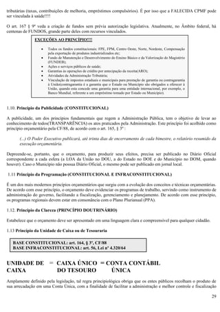 29
tributárias (taxas, contribuições de melhoria, empréstimos compulsórios). É por isso que a FALECIDA CPMF pode
ser vinculada à saúde!!!!
O art. 167 § 9º veda a criação de fundos sem prévia autorização legislativa. Atualmente, no Âmbito federal, há
centenas de FUNDOS, grande parte deles com recursos vinculados.
1.10. Princípio da Publicidade (CONSTITUCIONAL)
A publicidade, um dos princípios fundamentais que regem a Administração Pública, tem o objetivo de levar ao
conhecimento de todos(TRANSPARÊNCIA) os atos praticados pela Administração. Este princípio foi acolhido como
princípio orçamentário pela CF/88, de acordo com o art. 165, § 3º :
(...) O Poder Executivo publicará, até trinta dias de encerramento de cada bimestre, o relatório resumido da
execução orçamentária.
Depreende-se, portanto, que o orçamento, para produzir seus efeitos, precisa ser publicado no Diário Oficial
correspondente a cada esfera (a LOA da União no DOU, a do Estado no DOE e do Município no DOM, quando
houver). Caso o Município não possua Diário Oficial, o mesmo pode ser publicado em jornal local.
1.11 Princípio da Programação (CONSTITUCIONAL E INFRACONSTITUCIONAL)
É um dos mais modernos princípios orçamentários que surgiu com a evolução dos conceitos e técnicas orçamentárias.
De acordo com esse princípio, o orçamento deve evidenciar os programas de trabalho, servindo como instrumento de
administração do governo, facilitando a fiscalização, gerenciamento e planejamento. De acordo com esse princípio,
os programas regionais devem estar em consonância com o Plano Plurianual (PPA).
1.12. Princípio da Clareza (PRINCÍPIO DOUTRINÁRIO)
Estabelece que o orçamento deve ser apresentado em uma linguagem clara e compreensível para qualquer cidadão.
1.13 Princípio da Unidade de Caixa ou de Tesouraria
UNIDADE DE = CAIXA ÚNICO = CONTA CONTÁBIL
CAIXA DO TESOURO ÚNICA
Amplamente definido pela legislação, tal regra principiológica obriga que os entes públicos recolham o produto de
sua arrecadação em uma Conta Única, com a finalidade de facilitar a administração e melhor controle e fiscalização
BASE CONSTITUCIONAL: art. 164, § 3º, CF/88
BASE INFRACONSTITUCIONAL: art. 56, Lei nº 4.320/64
EXCEÇÕES AO PRINCÍPIO!!!!
 Todos os fundos constitucionais: FPE, FPM, Centro Oeste, Norte, Nordeste, Compensação
pela exportação de produtos industrializados etc;
 Fundo de Manutenção e Desenvolvimento do Ensino Básico e da Valorização do Magistério
(FUNDEB);
 Ações e serviços públicos de saúde;
 Garantias às operações de crédito por antecipação da receita(ARO);
 Atividades da Administração Tributária;
 Vinculação de impostos estaduais e municipais para prestação de garantia ou contragarantia
à União(contragarantia é a garantia que o Estado ou Município são obrigados a oferecer à
União, quando esta concede uma garantia para uma entidade internacional, por exemplo, o
Banco Mundial, referente a um empréstimo tomado por Estado ou Município).
 