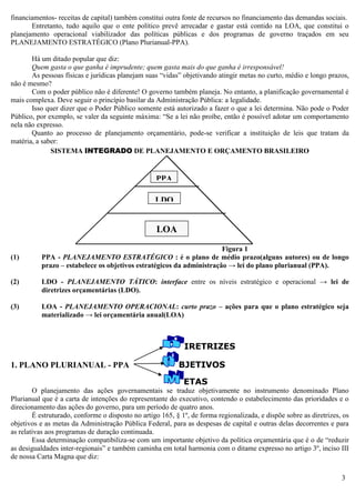 3
financiamentos- receitas de capital) também constitui outra fonte de recursos no financiamento das demandas sociais.
Entretanto, tudo aquilo que o ente político prevê arrecadar e gastar está contido na LOA, que constitui o
planejamento operacional viabilizador das políticas públicas e dos programas de governo traçados em seu
PLANEJAMENTO ESTRATÉGICO (Plano Plurianual-PPA).
Há um ditado popular que diz:
Quem gasta o que ganha é imprudente; quem gasta mais do que ganha é irresponsável!
As pessoas físicas e jurídicas planejam suas “vidas” objetivando atingir metas no curto, médio e longo prazos,
não é mesmo?
Com o poder público não é diferente! O governo também planeja. No entanto, a planificação governamental é
mais complexa. Deve seguir o princípio basilar da Administração Pública: a legalidade.
Isso quer dizer que o Poder Público somente está autorizado a fazer o que a lei determina. Não pode o Poder
Público, por exemplo, se valer da seguinte máxima: “Se a lei não proíbe, então é possível adotar um comportamento
nela não expresso.
Quanto ao processo de planejamento orçamentário, pode-se verificar a instituição de leis que tratam da
matéria, a saber:
SISTEMA INTEGRADO DE PLANEJAMENTO E ORÇAMENTO BRASILEIRO
Figura 1
(1) PPA - PLANEJAMENTO ESTRATÉGICO : é o plano de médio prazo(alguns autores) ou de longo
prazo – estabelece os objetivos estratégicos da administração → lei do plano plurianual (PPA).
(2) LDO - PLANEJAMENTO TÁTICO: interface entre os níveis estratégico e operacional → lei de
diretrizes orçamentárias (LDO).
(3) LOA - PLANEJAMENTO OPERACIONAL: curto prazo – ações para que o plano estratégico seja
materializado → lei orçamentária anual(LOA)
IRETRIZES
1. PLANO PLURIANUAL - PPA BJETIVOS
ETAS
O planejamento das ações governamentais se traduz objetivamente no instrumento denominado Plano
Plurianual que é a carta de intenções do representante do executivo, contendo o estabelecimento das prioridades e o
direcionamento das ações do governo, para um período de quatro anos.
É estruturado, conforme o disposto no artigo 165, § 1º, de forma regionalizada, e dispõe sobre as diretrizes, os
objetivos e as metas da Administração Pública Federal, para as despesas de capital e outras delas decorrentes e para
as relativas aos programas de duração continuada.
Essa determinação compatibiliza-se com um importante objetivo da política orçamentária que é o de “reduzir
as desigualdades inter-regionais” e também caminha em total harmonia com o ditame expresso no artigo 3º, inciso III
de nossa Carta Magna que diz:
PPA
(1)
LDO
LOA
 
