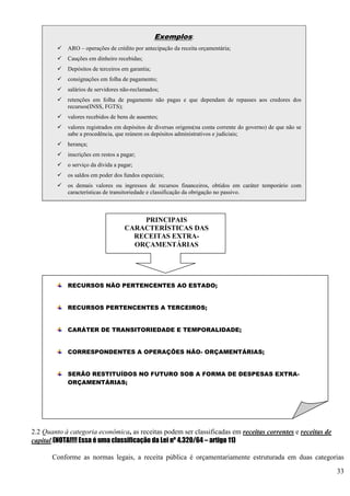33
2.2 Quanto à categoria econômica, as receitas podem ser classificadas em receitas correntes e receitas de
capital.(NOTA!!!! Essa é uma classificação da Lei nº 4.320/64 – artigo 11)
Conforme as normas legais, a receita pública é orçamentariamente estruturada em duas categorias
Exemplos:
 ARO – operações de crédito por antecipação da receita orçamentária;
 Cauções em dinheiro recebidas;
 Depósitos de terceiros em garantia;
 consignações em folha de pagamento;
 salários de servidores não-reclamados;
 retenções em folha de pagamento não pagas e que dependam de repasses aos credores dos
recursos(INSS, FGTS);
 valores recebidos de bens de ausentes;
 valores registrados em depósitos de diversas origens(na conta corrente do governo) de que não se
sabe a procedência, que reúnem os depósitos administrativos e judiciais;
 herança;
 inscrições em restos a pagar;
 o serviço da dívida a pagar;
 os saldos em poder dos fundos especiais;
 os demais valores ou ingressos de recursos financeiros, obtidos em caráter temporário com
características de transitoriedade e classificação da obrigação no passivo.
PRINCIPAIS
CARACTERÍSTICAS DAS
RECEITAS EXTRA-
ORÇAMENTÁRIAS
RECURSOS NÃO PERTENCENTES AO ESTADO;
RECURSOS PERTENCENTES A TERCEIROS;
CARÁTER DE TRANSITORIEDADE E TEMPORALIDADE;
CORRESPONDENTES A OPERAÇÕES NÃO- ORÇAMENTÁRIAS;
SERÃO RESTITUÍDOS NO FUTURO SOB A FORMA DE DESPESAS EXTRA-
ORÇAMENTÁRIAS;
PROVOCAM O SURGIMENTO DE PASSIVOS FINANCEIROS;
O ESTADO, AO ARRECADÁ-LA, ATUA COMO FIEL
DEPOSITÁRIO DO RECURSO.
 