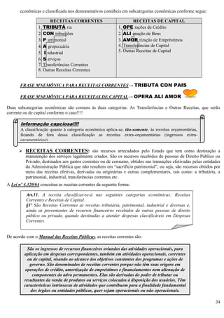 34
econômicas e classificada nos demonstrativos contábeis em subcategorias econômicas conforme segue:
FRASE MNEMÔNICA PARA RECEITAS CORRENTES→ TRIBUTA CON PAIS
FRASE MNEMÔNICA PARA RECEITAS DE CAPITAL→ OPERA ALI AMOR
Duas subcategorias econômicas são comuns às duas categorias: As Transferências e Outras Receitas, que serão
corrente ou de capital conforme o caso!!!!
 RECEITAS CORRENTES: são recursos arrecadados pelo Estado que tem como destinação a
manutenção dos serviços legalmente criados. São os recursos recebidos de pessoas de Direito Público ou
Privado, destinados aos gastos correntes ou de consumo, obtidos nas transações efetivadas pelas entidades
da Administração Pública que não resultem em “sacrifício patrimonial”, ou seja, são recursos obtidos por
meio das receitas efetivas, derivadas ou originárias e outras complementares, tais como: a tributária, a
patrimonial, industrial, transferências correntes etc.
A Lei nº 4.320/64 conceitua as receitas correntes da seguinte forma:
De acordo com o Manual das Receitas Públicas, as receitas correntes são:
RECEITAS CORRENTES RECEITAS DE CAPITAL
1. TRIBUTÁ ria
2. CON tribuições
3. P atrimonial
4. A gropecuária
5. I ndustrial
6. S erviços
7. Transferências Correntes
8. Outras Receitas Correntes
1. OPE rações de Crédito
2. ALI enação de Bens
3. AMOR tização de Empréstimos
4. Transferências de Capital
5. Outras Receitas de Capital
Informação capciosa!!!!
A classificação quanto à categoria econômica aplica-se, tão-somente, às receitas orçamentárias,
ficando de fora dessa classificação as receitas extra-orçamentárias (ingressos extra-
orçamentários).
Art.11. A receita classificar-se-á nas seguintes categorias econômicas: Receitas
Correntes e Receitas de Capital.
§1º São Receitas Correntes as receitas tributária, patrimonial, industrial e diversas e,
ainda as provenientes de recursos financeiros recebidos de outras pessoas de direito
público ou privado, quando destinadas a atender despesas classificáveis em Despesas
Correntes.
São os ingressos de recursos financeiros oriundos das atividades operacionais, para
aplicação em despesas correspondentes, também em atividades operacionais, correntes
ou de capital, visando ao alcance dos objetivos constantes dos programas e ações de
governo. São denominados de receitas correntes porque não têm suas origens em
operações de crédito, amortização de empréstimos e financiamentos nem alienação de
componentes do ativo permanentes. Elas são derivadas do poder de tributar ou
resultantes da venda de produtos ou serviços colocados à disposição dos usuários. Têm
características intrínsecas de atividades que contribuem para a finalidade fundamental
dos órgãos ou entidades públicas, quer sejam operacionais ou não operacionais.
 