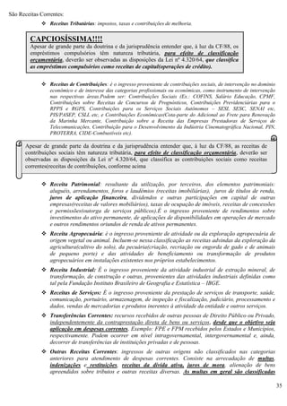 35
São Receitas Correntes:
 Receitas Tributárias: impostos, taxas e contribuições de melhoria.
 Receitas de Contribuições: é o ingresso proveniente de contribuições sociais, de intervenção no domínio
econômico e de interesse das categorias profissionais ou econômicas, como instrumento de intervenção
nas respectivas áreas.Podem ser: Contribuições Sociais (Ex.: COFINS, Salário Educação, CPMF,
Contribuições sobre Receitas de Concursos de Prognósticos, Contribuições Previdenciárias para o
RPPS e RGPS, Contribuições para os Serviços Sociais Autônomos – SESI, SESC, SENAI etc,
PIS/PASEP, CSLL etc, e Contribuições Econômicas(Cota-parte do Adicional ao Frete para Renovação
da Marinha Mercante, Contribuição sobre a Receita das Empresas Prestadoras de Serviços de
Telecomunicações, Contribuição para o Desenvolvimento da Indústria Cinematográfica Nacional, PIN,
PROTERRA, CIDE-Combustíveis etc).
 Receita Patrimonial: resultante da utilização, por terceiros, dos elementos patrimoniais:
aluguéis, arrendamentos, foros e laudêmios (receitas imobiliárias), juros de títulos de renda,
juros de aplicação financeira, dividendos e outras participações em capital de outras
empresas(receitas de valores mobiliários), taxas de ocupação de imóveis, receitas de concessões
e permissões(outorga de serviços públicos).É o ingresso proveniente de rendimentos sobre
investimentos do ativo permanente, de aplicações de disponibilidades em operações de mercado
e outros rendimentos oriundos de renda de ativos permanentes.
 Receita Agropecuária: é o ingresso proveniente de atividade ou da exploração agropecuária de
origem vegetal ou animal. Incluem-se nessa classificação as receitas advindas da exploração da
agricultura(cultivo do solo), da pecuária(criação, recriação ou engorda de gado e de animais
de pequeno porte) e das atividades de beneficiamento ou transformação de produtos
agropecuários em instalações existentes nos próprios estabelecimentos.
 Receita Industrial: É o ingresso proveniente da atividade industrial de extração mineral, de
transformação, de construção e outras, provenientes das atividades industriais definidas como
tal pela Fundação Instituto Brasileiro de Geografia e Estatística – IBGE.
 Receitas de Serviços: É o ingresso proveniente da prestação de serviços de transporte, saúde,
comunicação, portuário, armazenagem, de inspeção e fiscalização, judiciário, processamento e
dados, vendas de mercadorias e produtos inerentes à atividade da entidade e outros serviços.
 Transferências Correntes: recursos recebidos de outras pessoas de Direito Público ou Privado,
independentemente da contraprestação direta de bens ou serviços, desde que o objetivo seja
aplicação em despesas correntes. Exemplo: FPE e FPM recebidos pelos Estados e Municípios,
respectivamente. Podem ocorrer em nível intragovernamental, intergovernamental e, ainda,
decorrer de transferências de instituições privadas e de pessoas.
 Outras Receitas Correntes: ingressos de outras origens não classificados nas categorias
anteriores para atendimento de despesas correntes. Consiste na arrecadação de multas,
indenizações e restituições, receitas da dívida ativa, juros de mora, alienação de bens
apreendidos sobre tributos e outras receitas diversas. As multas em geral são classificadas
CAPCIOSÍSSIMA!!!!
Apesar de grande parte da doutrina e da jurisprudência entender que, à luz da CF/88, os
empréstimos compulsórios têm natureza tributária, para efeito de classificação
orçamentária, deverão ser observadas as disposições da Lei nº 4.320/64, que classifica
as empréstimos compulsórios como receitas de capital(operações de crédito).
Apesar de grande parte da doutrina e da jurisprudência entender que, à luz da CF/88, as receitas de
contribuições sociais têm natureza tributária, para efeito de classificação orçamentária, deverão ser
observadas as disposições da Lei nº 4.320/64, que classifica as contribuições sociais como receitas
correntes(receitas de contribuições, conforme acima
 