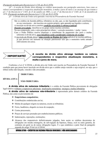 37
(Parágrafo incluído pelo Decreto Lei nº 1.735, de 20.12.1979)
§4º - A receita da Dívida Ativa abrange os créditos mencionados nos parágrafos anteriores, bem como os
valores correspondentes à respectiva atualização monetária, à multa e juros de mora e ao encargo de que tratam o
art. 1º do Decreto-lei nº 1.025, de 21 de outubro de 1969, e o art. 3º do Decreto-lei nº 1.645, de 11 de dezembro de
1978. (Parágrafo incluído pelo Decreto Lei nº 1.735, de 20.12.1979)
§5º - A Dívida Ativa da União será apurada e inscrita na Procuradoria da Fazenda Nacional.
A receita da dívida ativa abrange também os valores
correspondentes à respectiva atualização monetária, à
multa e juros de mora.
Conforme a Lei nº 4.320/64, a dívida ativa da União será inscrita na Procuradoria da Fazenda Nacional. É
condição para que possa haver inscrição em dívida ativa que o crédito esteja vencido e seja exigível, ou seja, que o
tributo tenha sido lançado, vencido e não arrecadado.
TRIBUTÁRIA
DÍVIDA ATIVA
NÃO-TRIBUTÁRIA
A dívida ativa de natureza tributária é o crédito da Fazenda Pública proveniente de obrigação
legal relativa a tributos e respectivos adicionais, atualizações monetárias, encargos e multas tributárias
A dívida ativa de natureza não-tributária é representada pelos demais créditos da Fazenda
Pública, tais como os provenientes de:
 Empréstimos compulsórios;
 Contribuições estabelecidas em lei;
 Multas de qualquer origem ou natureza, exceto as tributárias;
 Foros, laudêmios, aluguéis ou taxas de ocupação;
 Custas processuais;
 Preços de serviços prestados por estabelecimentos públicos;
 Indenizações, reposições, restituições;
 Alcances dos responsáveis definitivamente julgados, bem assim os créditos decorrentes de
obrigações em moeda estrangeira, de sub-rogação de hipoteca, fiança, aval ou outra garantia, de
contratos em geral ou de outras obrigações legais. È o que estabelece a parte final do parágrafo
segundo do artigo 39 da Lei 4.320/64.
São os créditos da fazenda pública, tributários ou não, que, se não liquidados pelo contribuinte
no seu vencimento – são inscritos em registro próprio, após apurada sua liquidez e certeza;
A inscrição na dívida ativa constitui condição necessária à cobrança judicial;
Quando arrecadada, classifica-se no grupo outras receitas correntes;
Na sua composição, está o valor principal do tributo + correção monetária + multa + juros;
Caso o Poder Público resolva dispensar o contribuinte do pagamento dos juros e multas
referentes à dívida ativa, esses benefícios serão considerados renúncias de receitas;
A inscrição da Dívida Ativa é uma exceção ao Regime de Caixa aplicável às receitas públicas,
já que provoca um aumento na situação patrimonial sem que o numerário tenha entrado
efetivamente em caixa;
IMPORTANTE!
DÍVIDA ATIVA = CRÉDITOS DA FAZENDA PÚBLICA VENCIDOS E NÃO ARRECADADOS
 