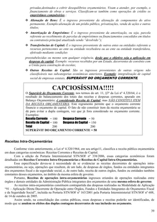 39
privadas,destinados a cobrir desequilíbrios orçamentários. Visam a atender, por exemplo, o
financiamento de obras e serviços. Classificam-se também como operações de crédito os
empréstimos compulsórios ;
 Alienação de Bens: É o ingresso proveniente da alienação de componentes do ativo
permanente. Exemplo:alienação de um prédio público, privatizações, venda de ações e outros
títulos;
 Amortização de Empréstimo: É o ingresso proveniente da amortização, ou seja, parcela
referente ao recebimento de parcelas de empréstimos ou financiamentos concedidos em títulos
ou contratos(o principal atualizado sendo “devolvido”);
 Transferências de Capital: É o ingresso proveniente de outros entes ou entidades referente a
recursos pertencentes ao ente ou entidade recebedora ou ao ente ou entidade transferidora,
efetivado mediante condições
preestabelecidas ou mesmo sem qualquer exigência, desde que o objetivo seja a aplicação em
despesas de capital. Exemplo: recursos recebidos por um Estado, decorrentes de convênio com
a União para construção de escolas;
 Outras Receitas de Capital: São os ingressos provenientes de outras origens não
classificáveis nas subcategorias econômicas anteriores. Exemplo: integralização de capital
social de empresas estatais, SUPERÁVIT DO ORÇAMENTO CORRENTE.
Receitas Intra-Orçamentárias
Conforme visto anteriormente, a Lei nº 4.320/1964, em seu artigo11, classifica a receita pública orçamentária
em duas categorias econômicas: Receitas Correntes e Receitas de Capital.
Com a edição da Portaria Interministerial STN/SOF nº 338/2006, essas categorias econômicas foram
detalhadas em Receitas Correntes Intra-Orçamentárias e Receitas de Capital Intra-Orçamentárias.
Essa especificação deveu-se à necessidade de se evidenciar as receitas decorrentes de operações intra-
orçamentárias, ou seja, operações que resultem, de um lado, de despesas de órgãos, fundos ou entidades integrantes
dos orçamentos fiscal e da seguridade social, e, de outro lado, receita de outros órgãos, fundos ou entidades também
constantes desses orçamentos, no âmbito da mesma esfera de governo.
Portanto, Receitas de operações intra-orçamentárias ingressos oriundos de operações realizadas entre
órgãos e demais entidades da Administração Pública integrantes dos orçamentos de uma mesma esfera de governo.
As receitas intra-orçamentárias constituem contrapartida das despesas realizadas na Modalidade de Aplicação
“91 – Aplicação Direta Decorrente de Operação entre Órgãos, Fundos e Entidades Integrantes do Orçamentos Fiscal
e da Seguridade Social”, incluída na Portaria STN/SOF nº 163/2001 pela Portaria Interministerial STN/SOF nº 688,
de 14 de outubro de 2005.
Assim sendo, na consolidação das contas públicas, essas despesas e receitas poderão ser identificadas, de
modo que se anulem os efeitos das duplas contagens decorrentes de sua inclusão no orçamento.
CAPCIOSÍSSIMA!!!!!
O Superávit do Orçamento Corrente, nos termos do art. 11, §3º da Lei nº 4.320/64, é o
resultado do balanceamento dos totais das receitas e despesas correntes, apurado em
Balanço Orçamentário; é considerado Receita de Capital, mas NÃO CONSTITUI ITEM
DA RECEITA ORÇAMENTÁRIA. Este regramento permite que o orçamento corrente
financie o orçamento de capital. O fato de não constituir item da receita orçamentária se
dá para evitar a dupla contagem, vez que já fora considerado no orçamento corrente.
Exemplos:
Receita Corrente = 100 Despesa Corrente = 50
Receita de Capital = 100 Despesa de Capital = 150
Total 200 200
SUPERÁVIT DO ORÇAMENTO CORRENTE = 50
 
