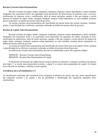 40
Receitas Correntes Intra-Orçamentárias
Receitas correntes de órgãos, fundos, autarquias, fundações, empresas estatais dependentes e outras entidades
integrantes dos orçamentos fiscal e da seguridade social decorrentes do fornecimento de materiais, bens e serviços,
recebimentos de impostos, taxas e contribuições, além de outras operações, quando o fato que originar a receita
decorrer de despesa de órgão, fundo, autarquia, fundação, empresa estatal dependente ou outra entidade constante
desses orçamentos, no âmbito da mesma esfera de governo.
As receitas correntes intra-orçamentárias são classificadas da mesma forma das receitas correntes. Atendem,
porém, à especificidade de se referirem a operações realizadas no âmbito da mesma esfera de governo.
Receitas de Capital Intra-Orçamentárias
Receitas correntes de órgãos, fundos, autarquias, fundações, empresas estatais dependentes e outras entidades
integrantes dos orçamentos fiscal e da seguridade social decorrentes de operações de crédito, alienação de bens,
amortização de empréstimos, além de outras operações, quando o fato que originar a receita decorrer de despesa de
órgão, fundo, autarquia, fundação, empresa estatal dependente ou outra entidade constante desses orçamentos, no
âmbito da mesma esfera de governo.
As receitas de capital intra-orçamentárias são classificadas da mesma forma que as de capital. Porém, atendem
à especificidade de se referirem a operações realizadas no âmbito da mesma esfera de governo.
As rubricas das receitas intra-orçamentárias deverão ser identificadas a partir dos seguintes códigos
7000.00.00 – Receitas Correntes Intra-Orçamentárias
8000.00.00 – Receitas Intra-Orçamentárias de Capital
O mecanismo de formação do código dessas receitas consiste em substituir a categoria econômica da natureza
pelo dígito 7, se receita intra-orçamentária corrente, e dígito 8, se receita intra-orçamentária de capital. Os demais
níveis deverão ser mantidos, conforme a conta original.
INFORMAÇÃO CAPCIOSÍSSIMA!!!!!
As classificações instituídas não constituem novas categorias econômicas de receita, mas sim, meras especificações
das categorias corrente e de capital, a fim de possibilitar a identificação das respectivas operações intra-
orçamentárias.
 