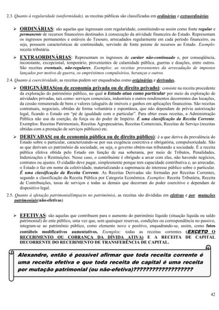 42
2.3. Quanto à regularidade (uniformidade), as receitas públicas são classificadas em ordinárias e extraordinárias
 ORDINÁRIAS: são aquelas que ingressam com regularidade, constituindo-se assim como fonte regular e
permanente de recursos financeiros destinados à consecução da atividade financeira do Estado. Representam
os ingressos permanentes e estáveis do Tesouro, arrecadados regularmente em cada período financeiro, ou
seja, possuem características de continuidade, servindo de fonte perene de recursos ao Estado. Exemplo:
receita tributária.
 EXTRAORDINÁRIAS: Representam os ingressos de caráter não-continuado e, por conseqüência,
inconstante, excepcional, temporário, provenientes de calamidade pública, guerras e doações, entre outros.
São receitas eventuais, não-regulares. Exemplos: as receitas provenientes da arrecadação de impostos
lançados por motivo de guerra, os empréstimos compulsórios, heranças e outros.
2.4. Quanto à coercitividade, as receitas podem ser enquadradas como originárias e derivadas.
 ORIGINÁRIAS(ou de economia privada ou de direito privado): consiste na receita procedente
da exploração do patrimônio público, no qual o Estado atua como particular por meio da exploração de
atividades privadas, tais como: serviços comerciais, industriais e outros rendimentos decorrentes das locações,
da cessão remunerada de bens e valores (aluguéis de imóveis e ganhos em aplicações financeiras. São receitas
contratuais, negociais, obtidas de forma voluntária e espontânea, que não dependam de prévia autorização
legal, ficando o Estado em “pé de igualdade com o particular”. Para obter essas receitas, a Administração
Pública não usa da coerção, da força ou do poder de Império. É uma classificação da Receita Corrente.
Exemplos: Receitas Patrimoniais, Receitas Agropecuárias, Receitas Comerciais, Receitas de Serviço (receitas
obtidas com a prestação de serviços públicos) etc.
 DERIVADAS( ou de economia pública ou de direito público): é a que deriva da prevalência do
Estado sobre o particular, caracterizando-se por sua exigência coercitiva e obrigatória, compulsoriedade. São
as que derivam co patrimônio da sociedade, ou seja, o governo obtém-nas tributando a sociedade. È a receita
pública efetiva obtida pelo Estado em função de sua soberania, por meio de Tributos, Penalidades,
Indenizações e Restituições. Nesse caso, o contribuinte é obrigado a arcar com elas, não havendo negócios,
contratos ou ajustes. O cidadão deve pagar, simplesmente porque tem capacidade contributiva e, ao arrecadar,
o Estado o faz em nome da coletividade, materializando a supremacia do interesse público sobre o particular.
É uma classificação da Receita Corrente. As Receitas Derivadas são formadas por Receitas Correntes,
segundo a classificação da Receita Pública por Categoria Econômica. Exemplos: Receita Tributária, Receita
de Contribuições, taxas de serviços e todas as demais que decorram do poder coercitivo e dependam de
dispositivo legal.
2.5. Quanto à afetação patrimonial(impacto no patrimônio), as receitas são divididas em efetivas e por mutações
patrimoniais(não-efetivas)
 EFETIVAS: são aquelas que contribuem para o aumento do patrimônio líquido (situação líquida ou saldo
patrimonial) do ente público, uma vez que, sem quaisquer reservas, condições ou correspondência no passivo,
integram-se ao patrimônio público, como elemento novo e positivo, enquadrando-se, assim, como fatos
contábeis modificativos aumentativos. Exemplos: todas as receitas correntes (EXCETO O
RECEBIMENTO OU COBRANÇA DA DÍVIDA ATIVA) E A RECEITA DE CAPITAL
DECORRENTE DO RECEBIMENTO DE TRANSFERÊNCIA DE CAPITAL.
Alexandre, então é possível afirmar que toda receita corrente é
uma receita efetiva e que toda receita de capital é uma receita
por mutação patrimonial (ou não-efetiva)???????????????????
 