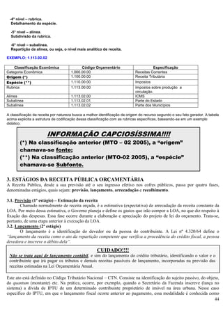 44
-4° nível – rubrica.
Detalhamento da espécie.
-5° nível – alínea.
Subdivisão da rubrica.
-6° nível – subalínea.
Repartição da alínea, ou seja, o nível mais analítico de receita.
EXEMPLO: 1.113.02.02
Classificação Econômica Código Orçamentário Especificação
Categoria Econômica 1.000.00.00 Receitas Correntes
Origem (*) 1.100.00.00 Receita Tributária
Espécie (**) 1.110.00.00 Impostos
Rubrica 1.113.00.00 Impostos sobre produção a
circulação.
Alínea 1.113.02.00 ICMS
Subalínea 1.113.02.01 Parte do Estado
Subalínea 1.113.02.02 Parte dos Municípios
A classificação da receita por natureza busca a melhor identificação da origem do recurso segundo o seu fato gerador. A tabela
acima explicita a estrutura de codificação dessa classificação com as rubricas específicas, baseando-se em um exemplo
didático.
3. ESTÁGIOS DA RECEITA PÚBLICA ORÇAMENTÁRIA
A Receita Pública, desde a sua previsão até o seu ingresso efetivo nos cofres públicos, passa por quatro fases,
denominadas estágios, quais sejam: previsão, lançamento, arrecadação e recolhimento.
3.1. Previsão (1º estágio) – Estimação da receita
Chamado normalmente de receita orçada, é a estimativa (expectativa) de arrecadação da receita constante da
LOA. Por meio dessa estimativa, o Governo planeja e define os gastos que irão compor a LOA, no que diz respeito à
fixação das despesas. Essa fase ocorre durante a elaboração e apreciação do projeto de lei do orçamento. Trata-se,
portanto, de uma etapa anterior à execução da LOA.
3.2. Lançamento (2º estágio)
O lançamento é a identificação do devedor ou da pessoa do contribuinte. A Lei nº 4.320/64 define o
“lançamento da receita como o ato da repartição competente que verifica a procedência do crédito fiscal, a pessoa
devedora e inscreve o débito dela”.
Este ato está definido no Código Tributário Nacional – CTN. Consiste na identificação do sujeito passivo, do objeto,
do quantum (montante) etc. Na prática, ocorre, por exemplo, quando o Secretário da Fazenda inscreve (lança no
sistema) a dívida de IPTU de um determinado contribuinte proprietário de imóvel na área urbana. Nesse caso
específico do IPTU, em que o lançamento fiscal ocorre anterior ao pagamento, essa modalidade é conhecida como
CUIDADO!!!!
Não se trata aqui de lançamento contábil, e sim do lançamento do crédito tributário, identificando o valor e o
contribuinte que irá pagar os tributos e demais receitas passíveis de lançamento, incorporadas na previsão das
receitas estimadas na Lei Orçamentária Anual.
INFORMAÇÃO CAPCIOSÍSSIMA!!!!
(*) Na classificação anterior (MTO – 02 2005), a “origem”
chamava-se fonte;
(**) Na classificação anterior (MTO-02 2005), a “espécie”
chamava-se Subfonte.
 