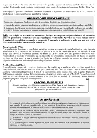 45
lançamento de ofício. As outras são: “por declaração” , quando o contribuinte informa ao Poder Público a situação
passível de tributação, sendo conferida posteriormente pelos agentes fiscais (caso do Imposto de Renda – IR), e “por
homologação”, quando a autoridade fazendária reconhece o pagamento do tributo (ISS ou ICMS), verifica as
condições da operação e ratifica sua legalidade e exatidão.
OBS: Nos estágios da previsão e do lançamento (fiscal) da receita pública orçamentária não há lançamento
contábil, que somente ocorrerá nas fases de arrecadação e recolhimento. A previsão da receita pública somente
é passível de contabilização quando o orçamento é aprovado e publicado, ocasião em que ocorrerá o
lançamento contábil no subsistema Orçamentário.
3.3. Arrecadação (3º fase)
A arrecadação se dá quando o contribuinte vai até os agentes arrecadadores(repartições fiscais e redes bancárias
autorizadas) e faz o pagamento do carnê-leão, da guia do IPTU ou da Previdência Social, por exemplo. É nesse
estágio que a receita é considerada realizada, nos termos da Lei nº 4.320/64. Por uma questão de prudência, não é
recomendável a execução orçamentária de valores ainda não-arrecadados, simplesmente em função de estarem
previstos na LOA, uma vez que o cidadão, em função de problemas pessoais, ou mesmo, em decorrência de
conjunturas econômicas, pode não quitar suas obrigações junto ao Fisco.
3.4. Recolhimento (4º fase)
O recolhimento compreende a entrega, diariamente, do produto da arrecadação pelas referidas repartições e
estabelecimentos bancários ao Banco do Brasil para crédito da Conta Única do Tesouro Público, mantida no Banco
Central e operacionalizada pelo Banco do Brasil. Tal recolhimento à conta única do ente é uma exigência do princípio
da Unidade de Caixa(ou Unidade de Tesouraria), que está expresso no art.56 da Lei nº 4.320/64: “o recolhimento de
todas as receitas far-se-á em estrita observância ao princípio de unidade de tesouraria, vedada qualquer
fragmentação para a criação de caixas especiais.
ATENÇÃO!!!!!!!!
1. Apesar da lei disciplinar as etapas da receita orçamentária, nem todas as receitas cumprem rigorosamente
essa sucessão de estágios. Na prática, não há rigor na adoção dessa série de passos, em razão da constante
simplificação dos processos de arrecadação da receita orçamentária, entre outros fatores.
2. Em razão do que estabelece o artigo 57 da Lei 4.320/64, o recebimento de uma doação em dinheiro será
registrada como receita orçamentária mesmo que não seja previsível, ou seja, esta receita não cumpre o
estágio da previsão e nem o do lançamento.
3. Nem todos os estágios da receita orçamentária são contabilizados, mas apenas a previsão, a arrecadação
e o recolhimento.
4. A contabilização da receita orçamentária, assim como dos embolsos extra-orçamentárias é efetuada
aplicando-se o regime de caixa.
CAPCIOSÍSSIMA!!!!!!!!!!!
Somente mediante o recolhimento, em conta específica, é que se pode dizer que os recursos
estarão efetivamente disponíveis para utilização pelos gestores, de acordo com a
programação que for estabelecida.
OBSERVAÇÕES IMPORTANTES!!!!!
Nem sempre o lançamento fiscal ocorrerá antes da arrecadação do tributo, que é o estágio seguinte;
A maioria das receitas orçamentárias não percorre o estágio do lançamento, sendo apenas prevista, arrecadada e recolhida;
O lançamento fiscal é apenas um ato administrativo da repartição fiscal que não é contabilizado, tendo em vista que a Lei
nº 4.320/64 definiu o regime de caixa para a apropriação da receita orçamentária, estabelecido em seu artigo 35
 