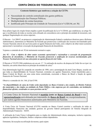46
CONTA ÚNICA DO TESOURO NACIONAL - CUTN
Seus pilares legais de criação foram erigidos a partir da publicação da Lei nº 4.320/64, que estabeleceu, no artigo 56,
que o recolhimento de todas as receitas seria efetuado em consonância com o princípio da unidade de tesouraria, sem
qualquer fragmentação em caixas especiais.
O Decreto – Lei 200/67, ao promover a organização da Administração Federal e estabelecer diretrizes para a Reforma
Administrativa, determinou ao Ministério da Fazenda que promovesse a unificação dos recursos movimentados pelo
Tesouro Nacional, através de sua Caixa junto ao agente financeiro da União, com o objetivo de obter maior economia
operacional e racionalizar a execução da programação financeira de desembolso.
Vejamos o conteúdo do art. 92 do instrumento normativo supra:
Art. 92 – Com o objetivo de obter maior economia operacional e racionalizar a execução da programação
financeira de desembolso, o Ministério da Fazenda promoverá a unificação de recursos movimentados pelo
Tesouro Nacional através de sua caixa junto ao agente financeiro da União.
O Decreto nº 93.872/1986 estabeleceu em seu art. 1º: “A realização da receita e da despesa da União far-se-á por via
bancária, em estrita observância ao princípio da unidade de caixa.”
Essa determinação legal foi cumprida em setembro de 1988, com a promulgação da atual Carta Magna, ocasião em
que todas as disponibilidades do Tesouro Nacional, existentes em agentes financeiros, foram transferidos para o
Banco Central do Brasil, em uma conta única centralizada, exercendo o Banco do Brasil a função de agente
financeiro do Tesouro Nacional.
Observe o conteúdo do Art. 164, §3 da CF/88:
“As disponibilidades de caixa da União serão depositadas no Banco Central; a dos estados, do Distrito Federal,
dos municípios e dos órgãos ou entidades do Poder Público e das empresas por ele controladas, em instituições
financeiras oficiais, ressalvados os casos previstos em lei.”
A Conta Única do Tesouro Nacional (CUTN) mantida no Banco Central constitui a unificação de todas as
disponibilidades financeiras das unidades gestoras do governo federal participantes do Sistema Integrado de
Administração Financeira – SIAFI.
A utilização da Conta Única é obrigatória para os órgãos da Administração direta, autarquias, inclusive especiais,
agências reguladoras, fundações, fundos e empresas estatais dependentes.
Entretanto, há exceções na utilização da mesma, quais sejam:
Contexto histórico que motivou a criação da CUTN:
 Necessidade de controle centralizado dos gastos públicos;
 Desorganização das Finanças Públicas;
 Multiplicidade de contas bancárias;
 Justificada pelo Princípio da Unidade de Tesouraria (Lei nº 4.320/64, art. 56)
A Conta Única do Tesouro Nacional é mantida junto ao Banco Central do Brasil e sua
operacionalização será efetuada por intermédio do Banco do Brasil, ou, excepcionalmente,
por outros agentes financeiros autorizados pelo Ministério da Fazenda.
 