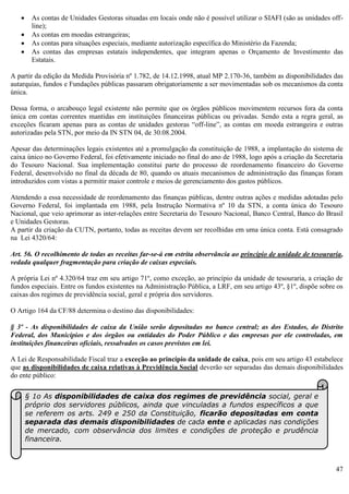 47
 As contas de Unidades Gestoras situadas em locais onde não é possível utilizar o SIAFI (são as unidades off-
line);
 As contas em moedas estrangeiras;
 As contas para situações especiais, mediante autorização específica do Ministério da Fazenda;
 As contas das empresas estatais independentes, que integram apenas o Orçamento de Investimento das
Estatais.
A partir da edição da Medida Provisória nº 1.782, de 14.12.1998, atual MP 2.170-36, também as disponibilidades das
autarquias, fundos e Fundações públicas passaram obrigatoriamente a ser movimentadas sob os mecanismos da conta
única.
Dessa forma, o arcabouço legal existente não permite que os órgãos públicos movimentem recursos fora da conta
única em contas correntes mantidas em instituições financeiras públicas ou privadas. Sendo esta a regra geral, as
exceções ficaram apenas para as contas de unidades gestoras “off-line”, as contas em moeda estrangeira e outras
autorizadas pela STN, por meio da IN STN 04, de 30.08.2004.
Apesar das determinações legais existentes até a promulgação da constituição de 1988, a implantação do sistema de
caixa único no Governo Federal, foi efetivamente iniciado no final do ano de 1988, logo após a criação da Secretaria
do Tesouro Nacional. Sua implementação constitui parte do processo de reordenamento financeiro do Governo
Federal, desenvolvido no final da década de 80, quando os atuais mecanismos de administração das finanças foram
introduzidos com vistas a permitir maior controle e meios de gerenciamento dos gastos públicos.
Atendendo a essa necessidade de reordenamento das finanças públicas, dentre outras ações e medidas adotadas pelo
Governo Federal, foi implantada em 1988, pela Instrução Normativa nº 10 da STN, a conta única do Tesouro
Nacional, que veio aprimorar as inter-relações entre Secretaria do Tesouro Nacional, Banco Central, Banco do Brasil
e Unidades Gestoras.
A partir da criação da CUTN, portanto, todas as receitas devem ser recolhidas em uma única conta. Está consagrado
na Lei 4320/64:
Art. 56. O recolhimento de todas as receitas far-se-á em estrita observância ao princípio de unidade de tesouraria,
vedada qualquer fragmentação para criação de caixas especiais.
A própria Lei nº 4.320/64 traz em seu artigo 71º, como exceção, ao princípio da unidade de tesouraria, a criação de
fundos especiais. Entre os fundos existentes na Administração Pública, a LRF, em seu artigo 43º, §1º, dispõe sobre os
caixas dos regimes de previdência social, geral e própria dos servidores.
O Artigo 164 da CF/88 determina o destino das disponibilidades:
§ 3º - As disponibilidades de caixa da União serão depositadas no banco central; as dos Estados, do Distrito
Federal, dos Municípios e dos órgãos ou entidades do Poder Público e das empresas por ele controladas, em
instituições financeiras oficiais, ressalvados os casos previstos em lei.
A Lei de Responsabilidade Fiscal traz a exceção ao princípio da unidade de caixa, pois em seu artigo 43 estabelece
que as disponibilidades de caixa relativas à Previdência Social deverão ser separadas das demais disponibilidades
do ente público:
§ 1o As disponibilidades de caixa dos regimes de previdência social, geral e
próprio dos servidores públicos, ainda que vinculadas a fundos específicos a que
se referem os arts. 249 e 250 da Constituição, ficarão depositadas em conta
separada das demais disponibilidades de cada ente e aplicadas nas condições
de mercado, com observância dos limites e condições de proteção e prudência
financeira.
 