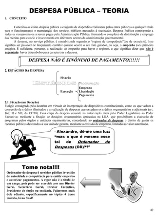 49
DESPESA PÚBLICA – TEORIA
1. CONCEITO
Conceitua-se como despesa pública o conjunto de dispêndios realizados pelos entes públicos a qualquer título
para o funcionamento e manutenção dos serviços públicos prestados à sociedade. Despesa Pública corresponde a
todos os compromissos a serem pagos pela Administração Pública, formando o complexo da distribuição e emprego
das receitas para custeio e investimento em diferentes setores da administração governamental.
A despesa, no serviço público, é contabilizada segundo o “regime de competência”(ou de exercício). Isso
significa ser passível de lançamento contábil quando ocorre o seu fato gerador, ou seja, o empenho (seu primeiro
estágio). É suficiente, portanto, a realização do empenho para haver o registro, o que significa dizer que não é
necessário haver desembolso para caracterizar a despesa.
2. ESTÁGIOS DA DESPESA
Fixação
ESTÁGIOS PROGRAMAÇÃO
Empenho
Execução Liquidação
Pagamento
2.1. Fixação (ou Dotação)
Estágio consagrado pela doutrina em virtude de interpretação de dispositivos constitucionais, como os que vedam a
concessão de créditos ilimitados e a realização de despesas que excedam os créditos orçamentários e adicionais (art.
167, II e VII, da CF/88). Essa etapa da despesa consiste na autorização dada pelo Poder Legislativo ao Poder
Executivo, mediante a fixação de dotações orçamentárias aprovadas na LOA, que possibilitam a execução de
programas pelos órgãos e unidades orçamentárias, concedendo ao ordenador de despesas o direito de gastar os
recursos públicos destinados à sua unidade gestora, mediante a emissão de empenho, limitado ao valor autorizado.
DESPESA NÃO É SINÔNIMO DE PAGAMENTO!!!!!!
- Alexandre, dê-me uma luz:
“mas o que é mesmo esse
tal de Ordenador de
Despesas (OD)??”
Tome nota!!!!
Ordenador de despesa é servidor público investido
de autoridade e competência para emitir empenho
e autorizar pagamentos. A rigor não é o título de
um cargo, pois pode ser exercido por um Diretor
Geral, Secretário Geral, Diretor Executivo,
Presidente de órgão ou entidade. Falaremos mais
dele adiante, especificamente no tópico 4 desse
módulo, lá no final!
 