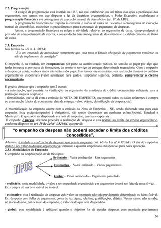 50
2.2. Programação
O estágio da programação está inserido na LRF, no qual estabelece que até trinta dias após a publicação dos
orçamentos, nos termos em que dispuser a lei de diretrizes orçamentárias, o Poder Executivo estabelecerá a
programação financeira e o cronograma de execução mensal de desembolso (art. 8º, da LRF).
A programação financeira diz respeito às entradas e saídas de caixa do Tesouro e o cronograma de execução
mensal de desembolso, estabelece os procedimentos para a execução do pagamento de despesas.
Assim, a programação financeira se refere a atividade relativas ao orçamento de caixa, compreendendo a
previsão do comportamento da receita, a consolidação dos cronogramas de desembolso e o estabelecimento do fluxo
de caixa.
2.3. Empenho
Nos termos da Lei n. 4.320/64:
“É o ato emanado de autoridade competente que cria para o Estado obrigação de pagamento pendente ou
não de implemento de condição”
O empenho é, na verdade, um compromisso por parte da administração pública, no sentido de pagar por algo que
tenha interesse e, por parte do fornecedor, de prestar o serviço ou entregar determinada mercadoria. Com o empenho
a despesa já existe, embora ainda não tenha sido paga. Em termos orçamentários, sua realização diminui os créditos
orçamentários disponíveis (valor autorizado para gasto). Empenhar significa, portanto, comprometer o crédito
orçamentário.
É preciso destacar que o empenho tem 2 etapas:
- a autorização, que consiste na verificação no orçamento da existência de crédito orçamentário suficiente para a
realização daquela despesa; e
- formalização, que se dá com a emissão da NOTA DE EMPENHO, que possui todos os dados referentes à compra
ou contratação (dados do contratante, data da entrega, valor, objeto, classificação da despesa, etc).
A materialização do empenho ocorre com a emissão da Nota de Empenho – NE, sendo elaborada uma para cada
empenho. Esse estágio(empenho) é obrigatório, não sendo dispensado em nenhuma esfera(Federal, Estadual e
Municipal). O que pode ser dispensada é a nota de empenho, em casos especiais.
O empenho é prévio, devendo preceder a realização da despesa e está restrito ao limite do crédito orçamentário,
conforme disposto no art. 59 da Lei nº 4.320/64, que prevê:
Ademais, é vedada a realização de despesa sem prévio empenho (art. 60 da Lei nº 4.320/64). O ato de empenhar
deduz o seu valor da dotação orçamentária, tornando a quantia empenhada indisponível para nova aplicação.
2.3.1 Modalidades de Empenho
O empenho da despesa pode ser de três tipos:
Ordinário – Valor conhecido – Um pagamento
Estimativo – Valor estimado – Vários pagamentos
Global – Valor conhecido – Pagamento parcelado
- ordinário: nesta modalidade, o valor a ser empenhado é conhecido e o pagamento deverá ser feito de uma só vez.
Ex: compra de um bem móvel ou imóvel.
- estimativo: visa à realização de despesas cujo valor ou montante não seja previamente determinado ou identificável.
Ex: despesas com folha de pagamento, conta de luz, água, telefone, gratificações, diárias. Nesses casos, não se sabe,
no início do ano, por ocasião do empenho, o valor exato que será despendido.
- global: essa modalidade é aplicável quando o objetivo for de atender despesas com montante previamente
“o empenho da despesa não poderá exceder o limite dos créditos
concedidos”.
 