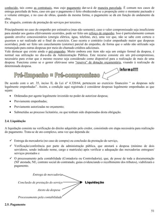 51
conhecido, tais como as contratuais, mas cujo pagamento dar-se-á de maneira parcelada. É comum nos casos de
entrega parcelada de bens, caso em que o pagamento é feito obedecendo-se a proporção entre o montante pactuado e
o volume entregue, e no caso de obras, quando da mesma forma, o pagamento se dá em função do andamento da
obra.
Ex: aluguéis, contrato de prestação de serviços por terceiros.
Principalmente no caso do empenho por estimativa (mas não somente), caso o valor compromissado seja insuficiente
para atender aos gastos efetivamente ocorridos, pode ser feito um reforço de empenho. Isso é particularmente comum
quando envolve concessionários (energia elétrica, água, telefone, etc), uma vez que, não se sabe com certeza o
quantum a ser realizado até o final do exercício. Caso ocorra o contrário (valor empenhado maior que despesas
ocorridas), pode ser feito um cancelamento (estorno) parcial do empenho, de forma que o saldo não utilizado seja
remanejado para outras despesas por meio do chamado créditos adicionais.
Vale destacar que existe ainda o pré-empenho. Muito embora este item não seja um estágio formal da despesa, é
normal sua utilização no dia-a-dia da Administração Pública. Este recurso consiste em um pré-compromisso,
necessário para evitar que o mesmo recurso seja considerado como disponível para a realização de mais de uma
despesa. Funciona como se o gestor efetivasse uma “reserva” de dotação orçamentária, visando à realização de
determinada despesa.
De acordo com o art. 35, inciso II, da Lei nº 4.320/64, pertencem ao exercício financeiro “ as despesas nele
legalmente empenhadas”. Assim, a condição aqui registrada é considerar despesas legalmente empenhadas as que
sejam:
 Ordenadas por agente legalmente investido no poder de autorizar despesa;
 Previamente empenhadas;
 Previamente autorizadas no orçamento;
 Submetidas ao processo licitatório, ou que tenham sido dispensadas desta obrigação.
2.4. Liquidação
A liquidação consiste na verificação do direito adquirido pelo credor, consistindo em etapa necessária para realização
do pagamento. Trata-se de ato complexo, uma vez que dependa da:
 Entrega da mercadoria (no caso de compra) ou conclusão da prestação do serviço,
 Verificação/conferência por parte da administração pública, que atestará a despesa (mínimo de dois
servidores, sendo indicado nome, cargo e matrícula) após verificar a adequação das mercadorias entregues/
serviços prestados e
 O processamento pela contabilidade (Contadoria ou Controladoria), que, de posse de toda a documentação
(NF atestada, NE, contrato social do contratado, guias evidenciando o recolhimento dos tributos), viabilizará o
pagamento.
Entrega de mercadoria
Conclusão de prestação do serviço Liquidação
Atesto da despesa
Processamento pela contabilidade
2.5. Pagamento
 