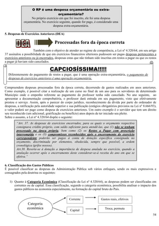 54
5. Despesas de Exercícios Anteriores (DEA)
Processadas fora da época correta
Também com o objetivo de atender ao regime de competência, a Lei nº 4.320/64, em seu artigo
37 assinalou a possibilidade de que em exercícios financeiros ulteriores pudessem ser pagas despesas pertencentes a
exercícios anteriores ou já encerrados, despesas estas que não tinham sido inscritas em restos a pagar ou que os restos
a pagar já haviam sido cancelados.
Compreendem despesas processadas fora da época correta, decorrendo de gastos realizados em anos anteriores.
Como exemplo, é possível citar a realização de um curso no final de um ano para os servidores de determinado
Município onde o empenho referente ao pagamento do professor tenha sido cancelado. No ano seguinte, ao
apresentar a documentação comprobatória, o professor dará entrada em seu pagamento, visto que efetivamente
prestou o serviço. Assim, após o parecer do corpo jurídico, reconhecimento da dívida por parte do ordenador de
despesas, a ratificação pela autoridade superior e sua publicação (estágios obrigatórios previstos na Lei nº 8.666/93),
o valor poderá ser pago como despesa de exercícios anteriores. Um outro exemplo é o servidor que tem um direito
seu reconhecido (um adicional, gratificação ou benefício) anos depois de ter iniciado seu pleito.
Sobre o assunto, a Lei nº 4.320/64 dispõe o seguinte:
6. Classificação dos Gastos Públicos
É possível classificar as despesas da Administração Pública sob vários enfoques, sendo os mais expressivos e
consagrados pela doutrina os seguintes:
1) Quanto à Categoria Econômica (Classificação da Lei nº 4.320/64), as despesas podem ser classificadas em
correntes ou de capital. Essa classificação, segundo a categoria econômica, possibilita analisar o impacto dos
gastos públicos na economia especialmente, na formação do capital bruto do País.
O RP é uma despesa orçamentária ou extra-
orçamentária?
No próprio exercício em que foi inscrito, ele foi uma despesa
orçamentária. No exercício seguinte, quando for pago, é considerado uma
despesa extra-orçamentária.
Categoria
econômica
Corrente
Capital
Gastos reais, efetivos
Troca, permuta
“Art. 37. As despesas de exercícios encerrados, para os quais o orçamento respectivo
consignava crédito próprio, com saldo suficiente para atendê-las, que (1) não se tenham
processado na época própria, bem como (2) os Restos a Pagar com prescrição
interrompida e os (3) compromissos reconhecidos após o encerramento do exercício
correspondente poderão ser pagos à conta de dotação específica consignada no
orçamento, discriminada por elementos, obedecida, sempre que possível, a ordem
cronológica (grifos nossos).
Art.38. Reverte-se à dotação a importância de despesa anulada no exercício, quando a
anulação ocorrer após o encerramento deste considerar-se-á receita do ano em que se
efetiva.”
CAPCIOSÍSSIMA!!!!!
Diferentemente do pagamento de restos a pagar, que é uma operação extra-orçamentária, o pagamento de
despesas de exercícios anteriores é uma operação orçamentária.
 