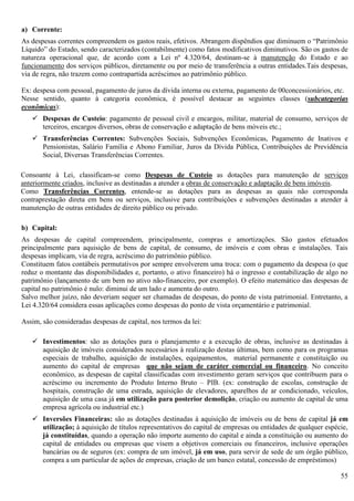 55
a) Corrente:
As despesas correntes compreendem os gastos reais, efetivos. Abrangem dispêndios que diminuem o “Patrimônio
Líquido” do Estado, sendo caracterizados (contabilmente) como fatos modificativos diminutivos. São os gastos de
natureza operacional que, de acordo com a Lei nº 4.320/64, destinam-se à manutenção do Estado e ao
funcionamento dos serviços públicos, diretamente ou por meio de transferência a outras entidades.Tais despesas,
via de regra, não trazem como contrapartida acréscimos ao patrimônio público.
Ex: despesa com pessoal, pagamento de juros da dívida interna ou externa, pagamento de 00concessionários, etc.
Nesse sentido, quanto à categoria econômica, é possível destacar as seguintes classes (subcategorias
econômicas):
 Despesas de Custeio: pagamento de pessoal civil e encargos, militar, material de consumo, serviços de
terceiros, encargos diversos, obras de conservação e adaptação de bens móveis etc.;
 Transferências Correntes: Subvenções Sociais, Subvenções Econômicas, Pagamento de Inativos e
Pensionistas, Salário Família e Abono Familiar, Juros da Dívida Pública, Contribuições de Previdência
Social, Diversas Transferências Correntes.
Consoante à Lei, classificam-se como Despesas de Custeio as dotações para manutenção de serviços
anteriormente criados, inclusive as destinadas a atender a obras de conservação e adaptação de bens imóveis.
Como Transferências Correntes, entende-se as dotações para as despesas as quais não corresponda
contraprestação direta em bens ou serviços, inclusive para contribuições e subvenções destinadas a atender à
manutenção de outras entidades de direito público ou privado.
b) Capital:
As despesas de capital compreendem, principalmente, compras e amortizações. São gastos efetuados
principalmente para aquisição de bens de capital, de consumo, de imóveis e com obras e instalações. Tais
despesas implicam, via de regra, acréscimo do patrimônio público.
Constituem fatos contábeis permutativos por sempre envolverem uma troca: com o pagamento da despesa (o que
reduz o montante das disponibilidades e, portanto, o ativo financeiro) há o ingresso e contabilização de algo no
patrimônio (lançamento de um bem no ativo não-financeiro, por exemplo). O efeito matemático das despesas de
capital no patrimônio é nulo: diminui de um lado e aumenta do outro.
Salvo melhor juízo, não deveriam sequer ser chamadas de despesas, do ponto de vista patrimonial. Entretanto, a
Lei 4.320/64 considera essas aplicações como despesas do ponto de vista orçamentário e patrimonial.
Assim, são consideradas despesas de capital, nos termos da lei:
 Investimentos: são as dotações para o planejamento e a execução de obras, inclusive as destinadas à
aquisição de imóveis considerados necessários à realização destas últimas, bem como para os programas
especiais de trabalho, aquisição de instalações, equipamentos, material permanente e constituição ou
aumento do capital de empresas que não sejam de caráter comercial ou financeiro. No conceito
econômico, as despesas de capital classificadas com investimento geram serviços que contribuem para o
acréscimo ou incremento do Produto Interno Bruto – PIB. (ex: construção de escolas, construção de
hospitais, construção de uma estrada, aquisição de elevadores, aparelhos de ar condicionado, veículos,
aquisição de uma casa já em utilização para posterior demolição, criação ou aumento de capital de uma
empresa agrícola ou industrial etc.)
 Inversões Financeiras: são as dotações destinadas à aquisição de imóveis ou de bens de capital já em
utilização; à aquisição de títulos representativos do capital de empresas ou entidades de qualquer espécie,
já constituídas, quando a operação não importe aumento do capital e ainda a constituição ou aumento do
capital de entidades ou empresas que visem a objetivos comerciais ou financeiros, inclusive operações
bancárias ou de seguros (ex: compra de um imóvel, já em uso, para servir de sede de um órgão público,
compra a um particular de ações de empresas, criação de um banco estatal, concessão de empréstimos)
 
