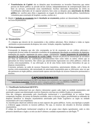 56
 Transferências de Capital: são as dotações para investimentos ou inversões financeiras que outras
pessoas de direito público ou privado devam realizar, independentemente de contraprestação direta em
bens ou serviços, constituindo essas transferências Auxílios (derivados diretamente da LOA) ou
Contribuições (derivados de lei especial anterior), bem como as dotações para amortização da dívida
pública (ex: auxílios para obras e pagamento ou resgate do principal da dívida pública, transferências
voluntárias para construção de hospitais, escolas, creches etc.)
2) Quanto à inclusão no orçamento (ou à vinculação ao orçamento), podem ser denominadas Orçamentárias
ou Extra-Orçamentárias.
a) Orçamentária:
É a despesa que decorre da lei orçamentária e dos créditos adicionais. Deve obedecer a todas as regras
pertinentes ao processamento da despesa, tais como: licitação, empenho, liquidação etc.
b) Extra-orçamentária:
Corresponde às despesas que não vêm consignadas na lei do orçamento ou em créditos adicionais e
compreende diversas saídas de numerário resultantes do levantamento (devolução ou restituição) de depósitos,
restituições de cauções, pagamento de restos a pagar, consignações, resgate (pagamento do principal) de
operações de crédito por antecipação de receita (ARO), retenção de parcela de remuneração de servidores
por força de lei(desconto de contribuições previdenciárias) bem como todos os outros valores que se
apresentem de forma transitória. São valores que anteriormente ingressaram nos cofres públicos a título de
receitas extra-orçamentárias. A sua efetivação se dá de uma forma muito menos burocrática do que as
despesas orçamentárias.
Consistem, portanto, na saída de recursos financeiros transitórios, anteriormente obtidos, sob a forma de
receitas extra-orçamentárias, não necessitando de autorização orçamentária para se efetivarem, uma vez que
não pertencem ao órgão público, caracterizando apenas uma devolução de recursos financeiros pertencentes a
terceiros.
3) Classificação Institucional (QUEM?):
A classificação institucional tem por objetivo demonstrar quanto cada órgão ou unidade orçamentária está
autorizado a gastar num determinado exercício financeiro com base nos créditos fixados no orçamento.
Uma das vantagens apresentadas pela classificação institucional é a possibilidade de se realizar 0uma
comparação imediata, em termos de dotações recebidas, entre os diversos órgãos, possibilitando ao ordenador de
despesas identificar as dotações orçamentárias autorizadas pelo Poder Legislativo ao órgão ou unidade
orçamentária sob a sua competência.
As classificações objetivam enfatizar uma ou mais aspectos dos gastos públicos. Assim, essa tipologia se propõe
a evidenciar quem consome os recursos públicos. Ou seja, os recursos são alocados às diversas unidades
orçamentárias.
O código da classificação institucional compõe-se de um grupo cinco dígitos (geralmente), onde os dois
primeiros identificam o órgão e os três (ou dois*) últimos a unidade orçamentária ou sub-Órgão. (*)
Inclusão no
Orçamento
orçamentária
Extra-orçamentária
Fixadas no orçamento
Não fixadas no Orçamento
CAPCIOSÍSSIMA!!!!!!
O pagamento do principal (amortização) da ARO é uma despesa extra-orçamentária, mas o pagamento dos JUROS da ARO
é uma despesa orçamentária, classificada, quanto à categoria econômica como uma DESPESA CORRENTE,
subclassificação econômica TRANSFERÊNCIA CORRENTE.
 