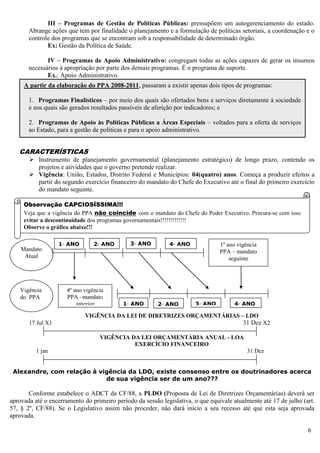 6
III – Programas de Gestão de Políticas Públicas: pressupõem um autogerenciamento do estado.
Abrange ações que tem por finalidade o planejamento e a formulação de políticas setoriais, a coordenação e o
controle dos programas que se encontram sob a responsabilidade de determinado órgão.
Ex: Gestão da Política de Saúde.
IV – Programas de Apoio Administrativo: congregam todas as ações capazes de gerar os insumos
necessários à apropriação por parte dos demais programas. É o programa de suporte.
Ex.: Apoio Administrativo.
CARACTERÍSTICAS
 Instrumento de planejamento governamental (planejamento estratégico) de longo prazo, contendo os
projetos e atividades que o governo pretende realizar.
 Vigência: União, Estados, Distrito Federal e Municípios: 04(quatro) anos. Começa a produzir efeitos a
partir do segundo exercício financeiro do mandato do Chefe do Executivo até o final do primeiro exercício
do mandato seguinte.
VIGÊNCIA DO PLANO PLURIANUAL – PPA
VIGÊNCIA DA LEI DE DIRETRIZES ORÇAMENTÁRIAS – LDO
17 Jul X1 31 Dez X2
VIGÊNCIA DA LEI ORÇAMENTÁRIA ANUAL - LOA
EXERCÍCIO FINANCEIRO
1 jan 31 Dez
Alexandre, com relação à vigência da LDO, existe consenso entre os doutrinadores acerca
de sua vigência ser de um ano???
Conforme estabelece o ADCT da CF/88, a PLDO (Proposta de Lei de Diretrizes Orçamentárias) deverá ser
aprovada até o encerramento do primeiro período da sessão legislativa, o que equivale atualmente até 17 de julho (art.
57, § 2º, CF/88). Se o Legislativo assim não proceder, não dará início a seu recesso até que esta seja aprovada
aprovada.
A partir da elaboração do PPA 2008-2011, passaram a existir apenas dois tipos de programas:
1. Programas Finalísticos – por meio dos quais são ofertados bens e serviços diretamente à sociedade
e nos quais são gerados resultados passíveis de aferição por indicadores; e
2. Programas de Apoio às Políticas Públicas a Áreas Especiais – voltados para a oferta de serviços
ao Estado, para a gestão de políticas e para o apoio administrativo.
Mandato
Atual
1º ano vigência
PPA – mandato
seguinte
Vigência
do PPA
4º ano vigência
PPA –mandato
anterior
Observação CAPCIOSÍSSIMA!!!
Veja que a vigência do PPA não coincide com o mandato do Chefe do Poder Executivo. Procura-se com isso
evitar a descontinuidade dos programas governamentais!!!!!!!!!!!!!
Observe o gráfico abaixo!!!
1◦ ANO
ANO
2◦ ANO 3◦ ANO 4◦ ANO
1◦ ANO
ANO
2◦ ANO 3◦ ANO 4◦ ANO
 